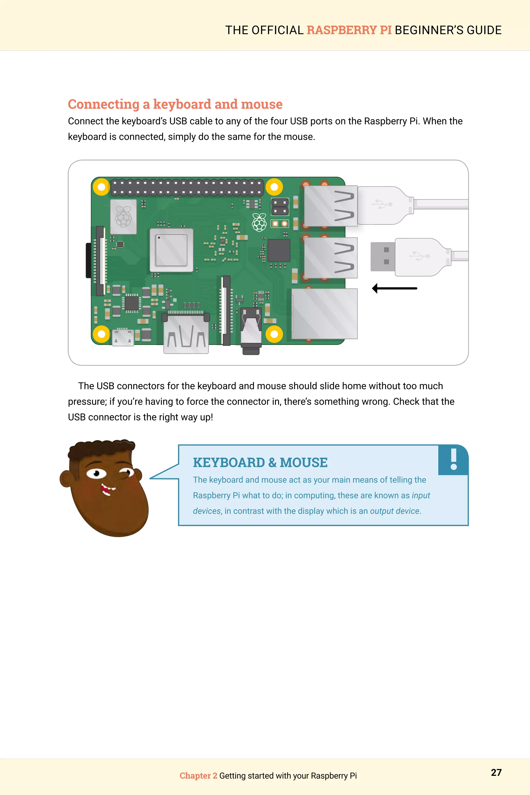 Chapter 2 Getting started with your Raspberry Pi 27
THE OFFICIAL RASPBERRY PI BEGINNER’S GUIDE
Connecting a keyboard and mouse
Connect the keyboard’s USB cable to any of the four USB ports on the Raspberry Pi. When the
keyboard is connected, simply do the same for the mouse.
The USB connectors for the keyboard and mouse should slide home without too much
pressure; if you’re having to force the connector in, there’s something wrong. Check that the
USB connector is the right way up!
KEYBOARD  MOUSE
The keyboard and mouse act as your main means of telling the
Raspberry Pi what to do; in computing, these are known as input
devices, in contrast with the display which is an output device.
 
