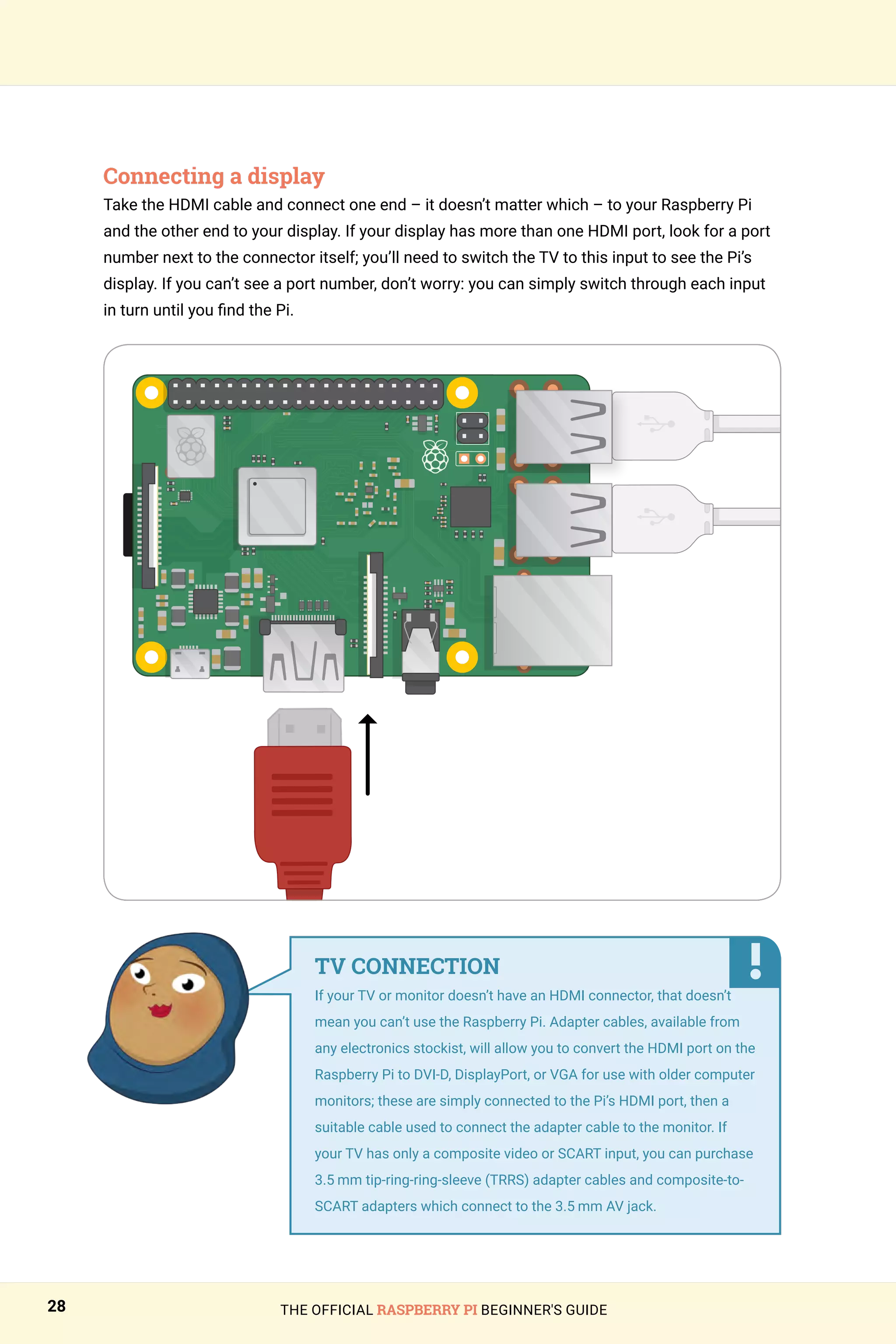 THE OFFICIAL RASPBERRY PI BEGINNER'S GUIDE
28
Connecting a display
Take the HDMI cable and connect one end – it doesn’t matter which – to your Raspberry Pi
and the other end to your display. If your display has more than one HDMI port, look for a port
number next to the connector itself; you’ll need to switch the TV to this input to see the Pi’s
display. If you can’t see a port number, don’t worry: you can simply switch through each input
in turn until you find the Pi.
TV CONNECTION
If your TV or monitor doesn’t have an HDMI connector, that doesn’t
mean you can’t use the Raspberry Pi. Adapter cables, available from
any electronics stockist, will allow you to convert the HDMI port on the
Raspberry Pi to DVI-D, DisplayPort, or VGA for use with older computer
monitors; these are simply connected to the Pi’s HDMI port, then a
suitable cable used to connect the adapter cable to the monitor. If
your TV has only a composite video or SCART input, you can purchase
3.5 mm tip-ring-ring-sleeve (TRRS) adapter cables and composite-to-
SCART adapters which connect to the 3.5 mm AV jack.
 