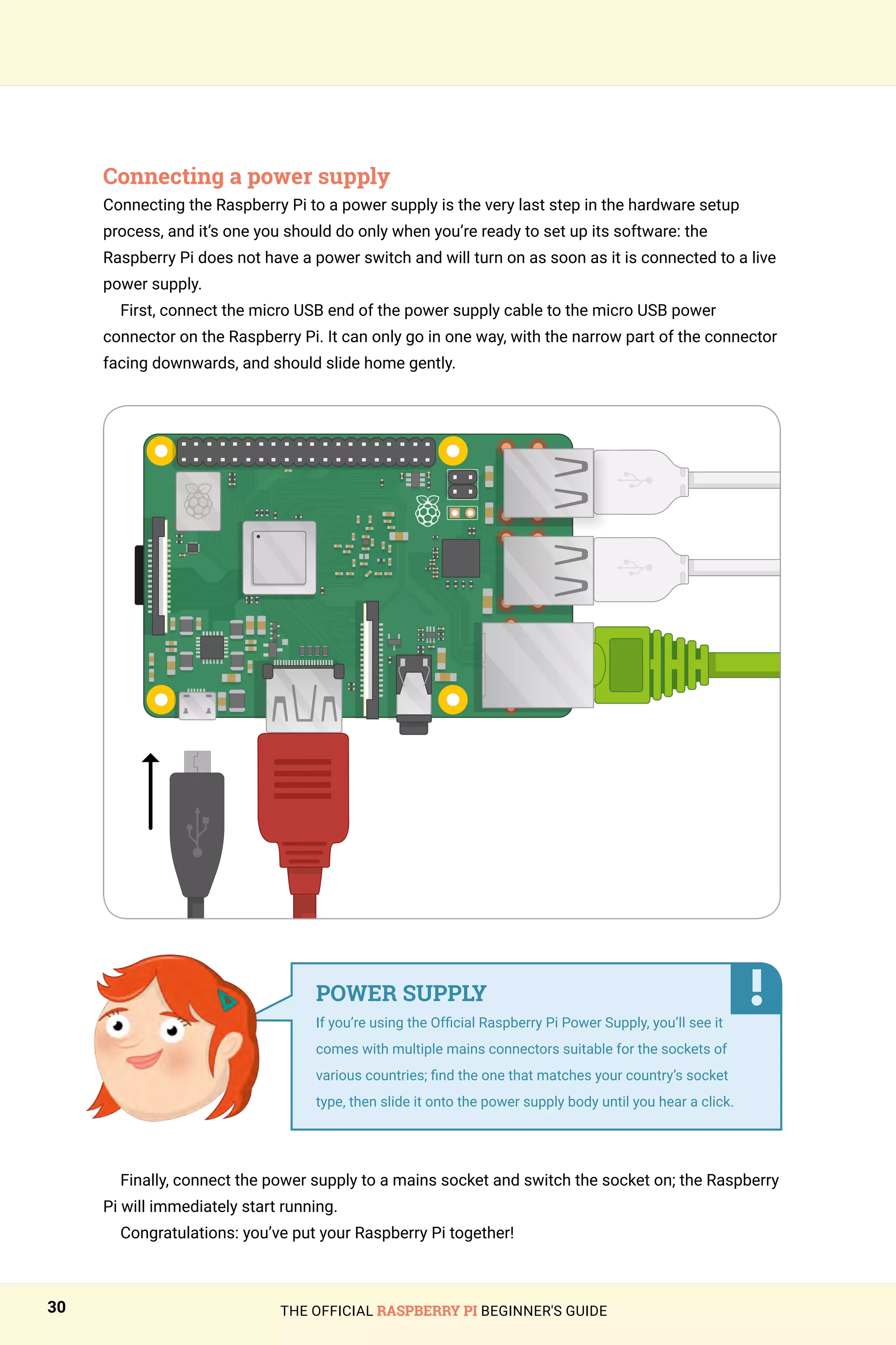 THE OFFICIAL RASPBERRY PI BEGINNER'S GUIDE
30
Connecting a power supply
Connecting the Raspberry Pi to a power supply is the very last step in the hardware setup
process, and it’s one you should do only when you’re ready to set up its software: the
Raspberry Pi does not have a power switch and will turn on as soon as it is connected to a live
power supply.
First, connect the micro USB end of the power supply cable to the micro USB power
connector on the Raspberry Pi. It can only go in one way, with the narrow part of the connector
facing downwards, and should slide home gently.
Finally, connect the power supply to a mains socket and switch the socket on; the Raspberry
Pi will immediately start running.
Congratulations: you’ve put your Raspberry Pi together!
POWER SUPPLY
If you’re using the Official Raspberry Pi Power Supply, you’ll see it
comes with multiple mains connectors suitable for the sockets of
various countries; find the one that matches your country’s socket
type, then slide it onto the power supply body until you hear a click.
 