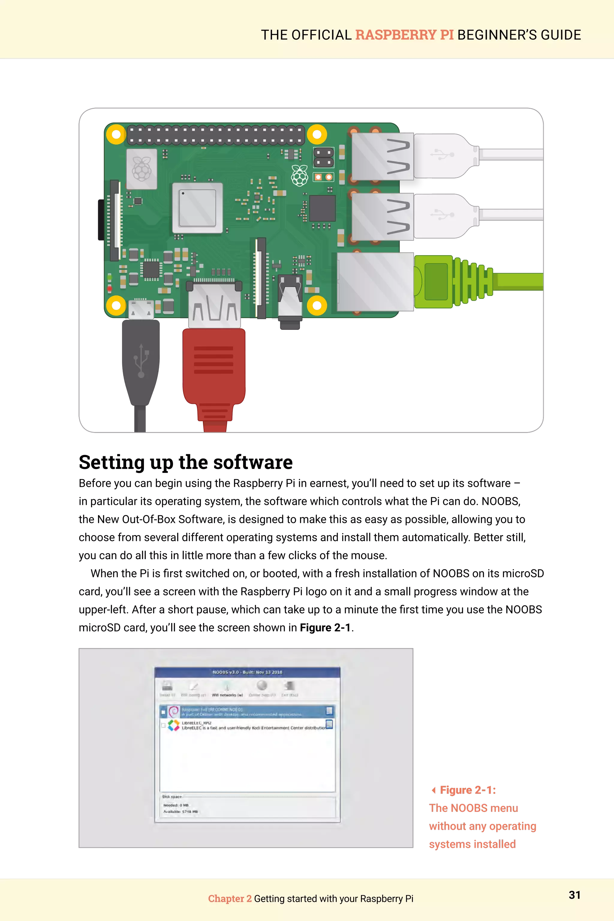 Chapter 2 Getting started with your Raspberry Pi 31
THE OFFICIAL RASPBERRY PI BEGINNER’S GUIDE
Setting up the software
Before you can begin using the Raspberry Pi in earnest, you’ll need to set up its software –
in particular its operating system, the software which controls what the Pi can do. NOOBS,
the New Out-Of-Box Software, is designed to make this as easy as possible, allowing you to
choose from several different operating systems and install them automatically. Better still,
you can do all this in little more than a few clicks of the mouse.
When the Pi is first switched on, or booted, with a fresh installation of NOOBS on its microSD
card, you’ll see a screen with the Raspberry Pi logo on it and a small progress window at the
upper-left. After a short pause, which can take up to a minute the first time you use the NOOBS
microSD card, you’ll see the screen shown in Figure 2-1.
3Figure 2-1:
The NOOBS menu
without any operating
systems installed
 