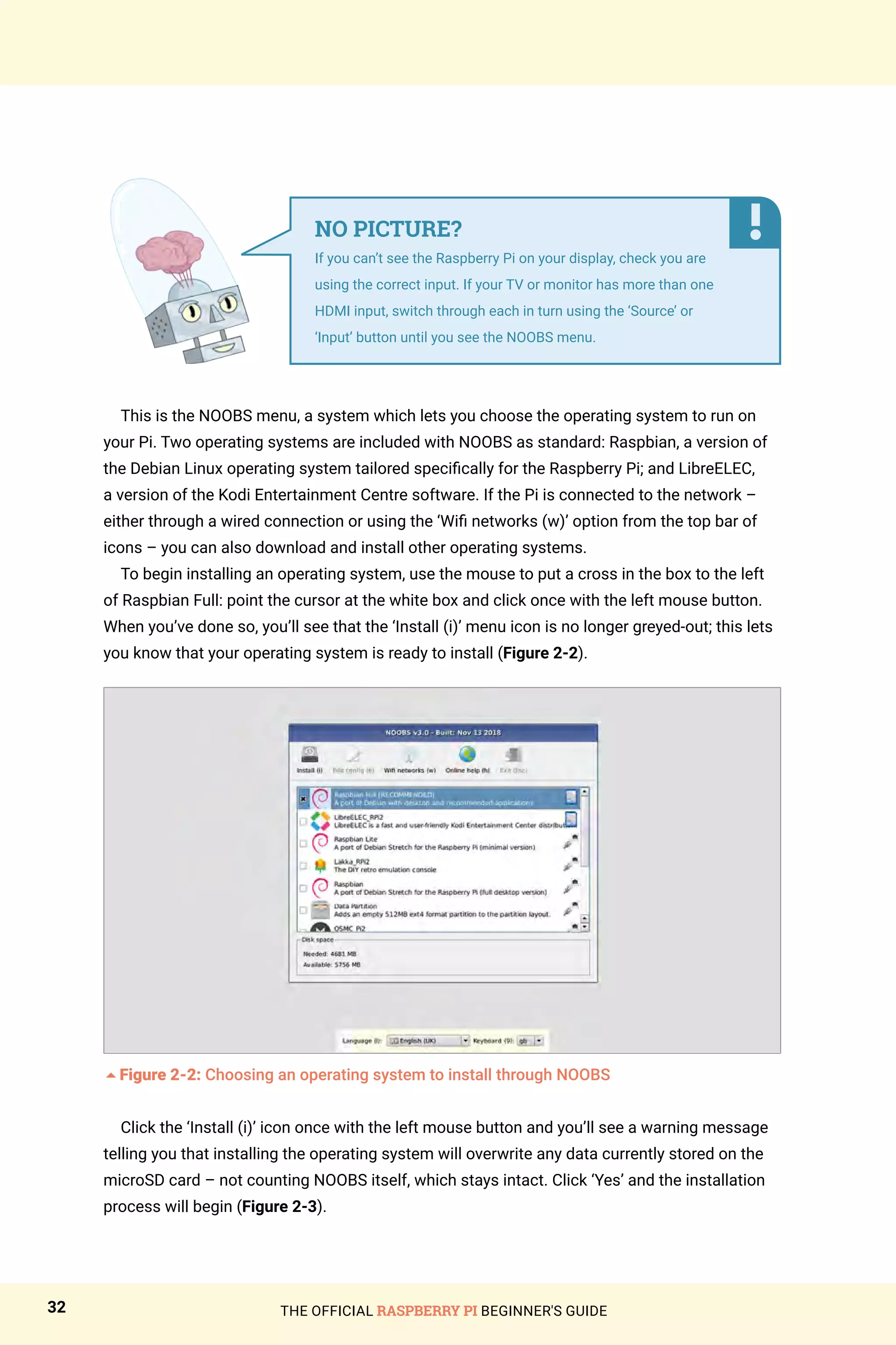 THE OFFICIAL RASPBERRY PI BEGINNER'S GUIDE
32
This is the NOOBS menu, a system which lets you choose the operating system to run on
your Pi. Two operating systems are included with NOOBS as standard: Raspbian, a version of
the Debian Linux operating system tailored specifically for the Raspberry Pi; and LibreELEC,
a version of the Kodi Entertainment Centre software. If the Pi is connected to the network –
either through a wired connection or using the ‘Wifi networks (w)’ option from the top bar of
icons – you can also download and install other operating systems.
To begin installing an operating system, use the mouse to put a cross in the box to the left
of Raspbian Full: point the cursor at the white box and click once with the left mouse button.
When you’ve done so, you’ll see that the ‘Install (i)’ menu icon is no longer greyed-out; this lets
you know that your operating system is ready to install (Figure 2-2).
5Figure 2-2: Choosing an operating system to install through NOOBS
Click the ‘Install (i)’ icon once with the left mouse button and you’ll see a warning message
telling you that installing the operating system will overwrite any data currently stored on the
microSD card – not counting NOOBS itself, which stays intact. Click ‘Yes’ and the installation
process will begin (Figure 2-3).
NO PICTURE?
If you can’t see the Raspberry Pi on your display, check you are
using the correct input. If your TV or monitor has more than one
HDMI input, switch through each in turn using the ‘Source’ or
‘Input’ button until you see the NOOBS menu.
 