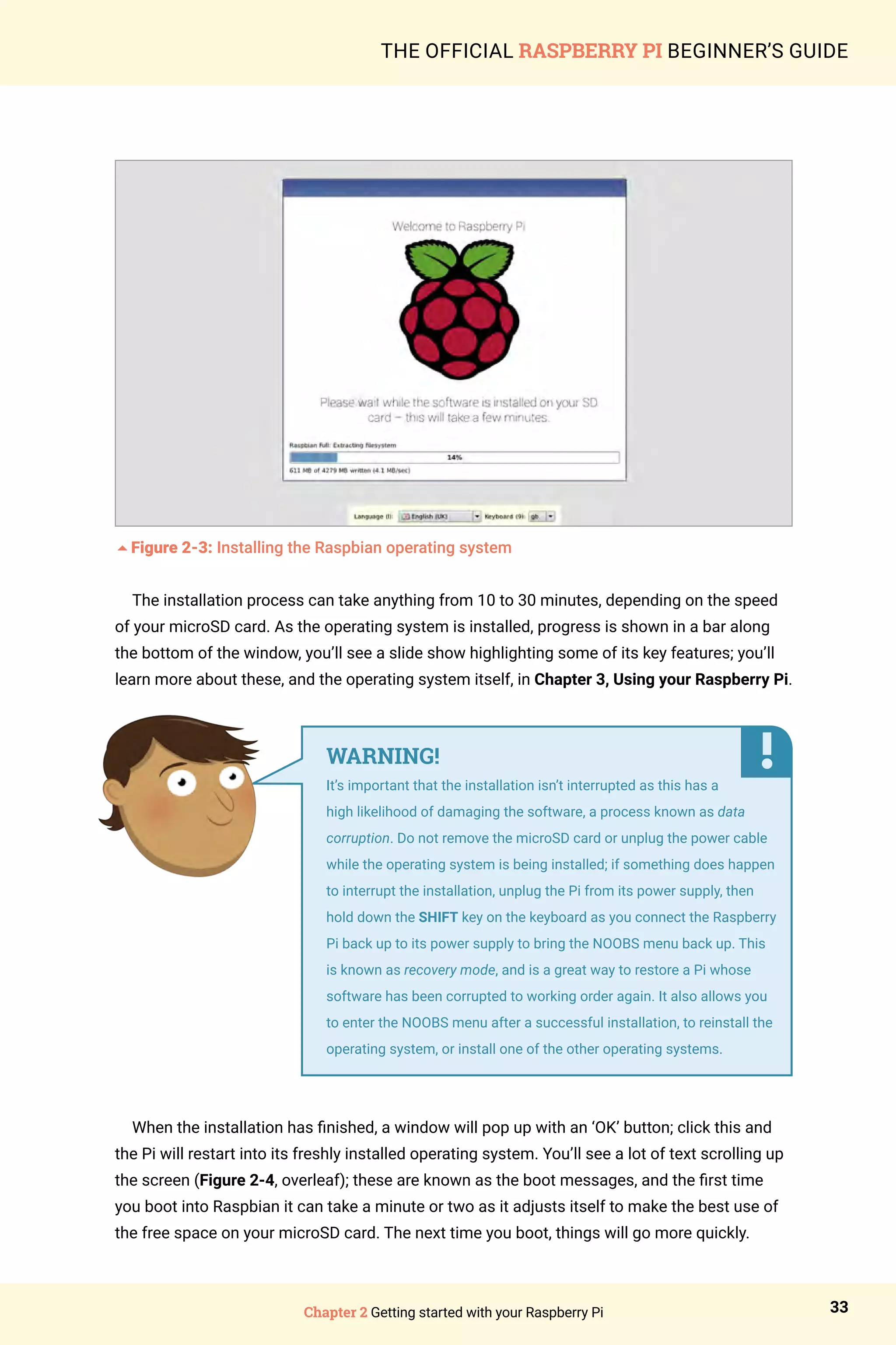 Chapter 2 Getting started with your Raspberry Pi 33
THE OFFICIAL RASPBERRY PI BEGINNER’S GUIDE
5Figure 2-3: Installing the Raspbian operating system
The installation process can take anything from 10 to 30 minutes, depending on the speed
of your microSD card. As the operating system is installed, progress is shown in a bar along
the bottom of the window, you’ll see a slide show highlighting some of its key features; you’ll
learn more about these, and the operating system itself, in Chapter 3, Using your Raspberry Pi.
When the installation has finished, a window will pop up with an ‘OK’ button; click this and
the Pi will restart into its freshly installed operating system. You’ll see a lot of text scrolling up
the screen (Figure 2-4, overleaf); these are known as the boot messages, and the first time
you boot into Raspbian it can take a minute or two as it adjusts itself to make the best use of
the free space on your microSD card. The next time you boot, things will go more quickly.
WARNING!
It’s important that the installation isn’t interrupted as this has a
high likelihood of damaging the software, a process known as data
corruption. Do not remove the microSD card or unplug the power cable
while the operating system is being installed; if something does happen
to interrupt the installation, unplug the Pi from its power supply, then
hold down the SHIFT key on the keyboard as you connect the Raspberry
Pi back up to its power supply to bring the NOOBS menu back up. This
is known as recovery mode, and is a great way to restore a Pi whose
software has been corrupted to working order again. It also allows you
to enter the NOOBS menu after a successful installation, to reinstall the
operating system, or install one of the other operating systems.
 