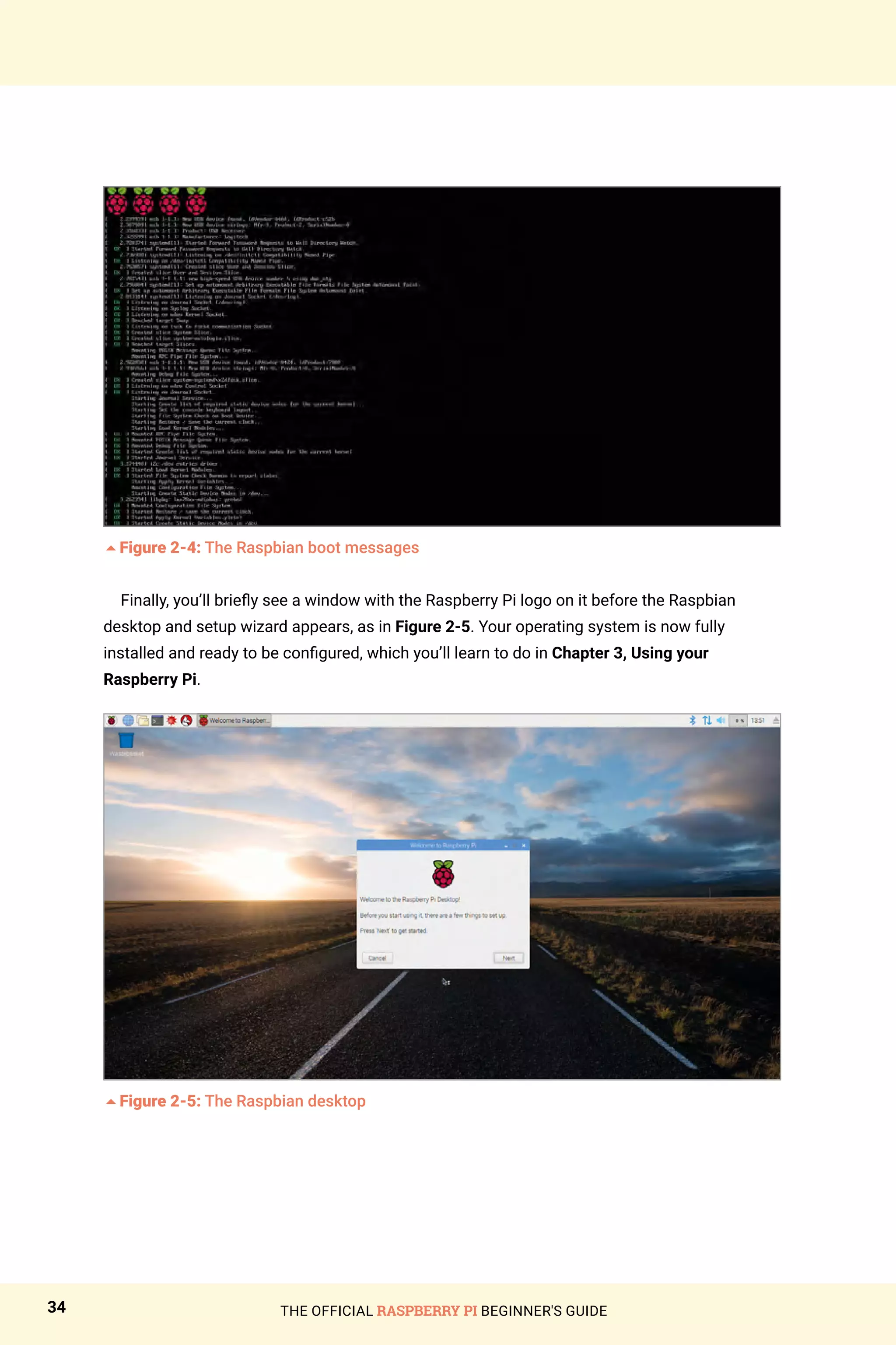 THE OFFICIAL RASPBERRY PI BEGINNER'S GUIDE
34
5Figure 2-4: The Raspbian boot messages
Finally, you’ll briefly see a window with the Raspberry Pi logo on it before the Raspbian
desktop and setup wizard appears, as in Figure 2-5. Your operating system is now fully
installed and ready to be configured, which you’ll learn to do in Chapter 3, Using your
Raspberry Pi.
5Figure 2-5: The Raspbian desktop
 