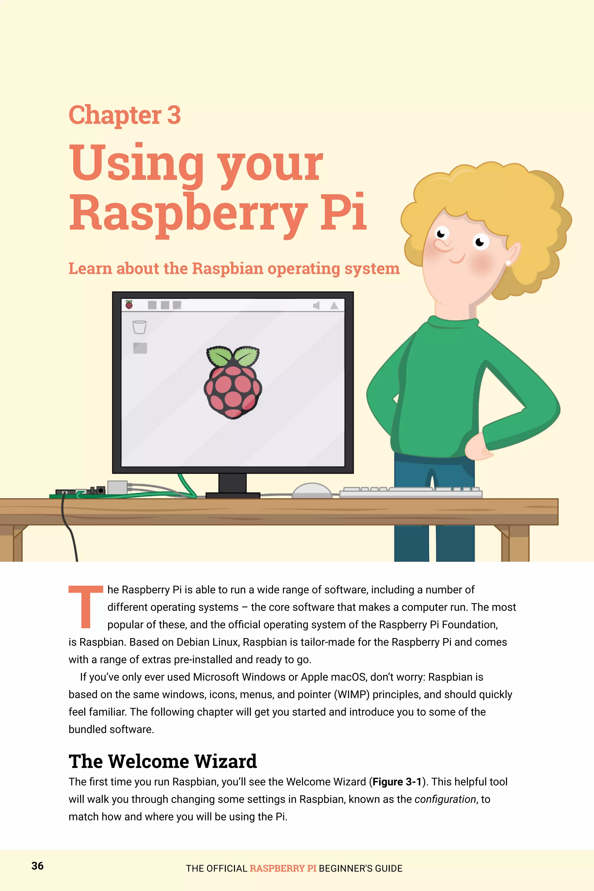 THE OFFICIAL RASPBERRY PI BEGINNER'S GUIDE
36
T
he Raspberry Pi is able to run a wide range of software, including a number of
different operating systems – the core software that makes a computer run. The most
popular of these, and the official operating system of the Raspberry Pi Foundation,
is Raspbian. Based on Debian Linux, Raspbian is tailor-made for the Raspberry Pi and comes
with a range of extras pre-installed and ready to go.
If you’ve only ever used Microsoft Windows or Apple macOS, don’t worry: Raspbian is
based on the same windows, icons, menus, and pointer (WIMP) principles, and should quickly
feel familiar. The following chapter will get you started and introduce you to some of the
bundled software.
The Welcome Wizard
The first time you run Raspbian, you’ll see the Welcome Wizard (Figure 3-1). This helpful tool
will walk you through changing some settings in Raspbian, known as the configuration, to
match how and where you will be using the Pi.
Using your
Raspberry Pi
Chapter 3
Learn about the Raspbian operating system
 