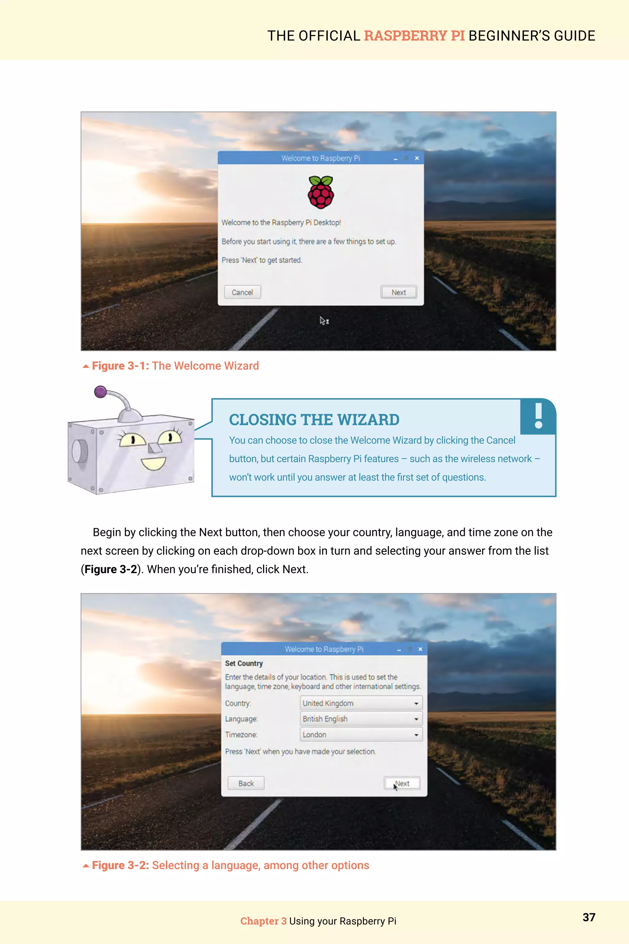 Chapter 3 Using your Raspberry Pi 37
THE OFFICIAL RASPBERRY PI BEGINNER’S GUIDE
5Figure 3-1: The Welcome Wizard
Begin by clicking the Next button, then choose your country, language, and time zone on the
next screen by clicking on each drop-down box in turn and selecting your answer from the list
(Figure 3-2). When you’re finished, click Next.
5Figure 3-2: Selecting a language, among other options
CLOSING THE WIZARD
You can choose to close the Welcome Wizard by clicking the Cancel
button, but certain Raspberry Pi features – such as the wireless network –
won’t work until you answer at least the first set of questions.
 