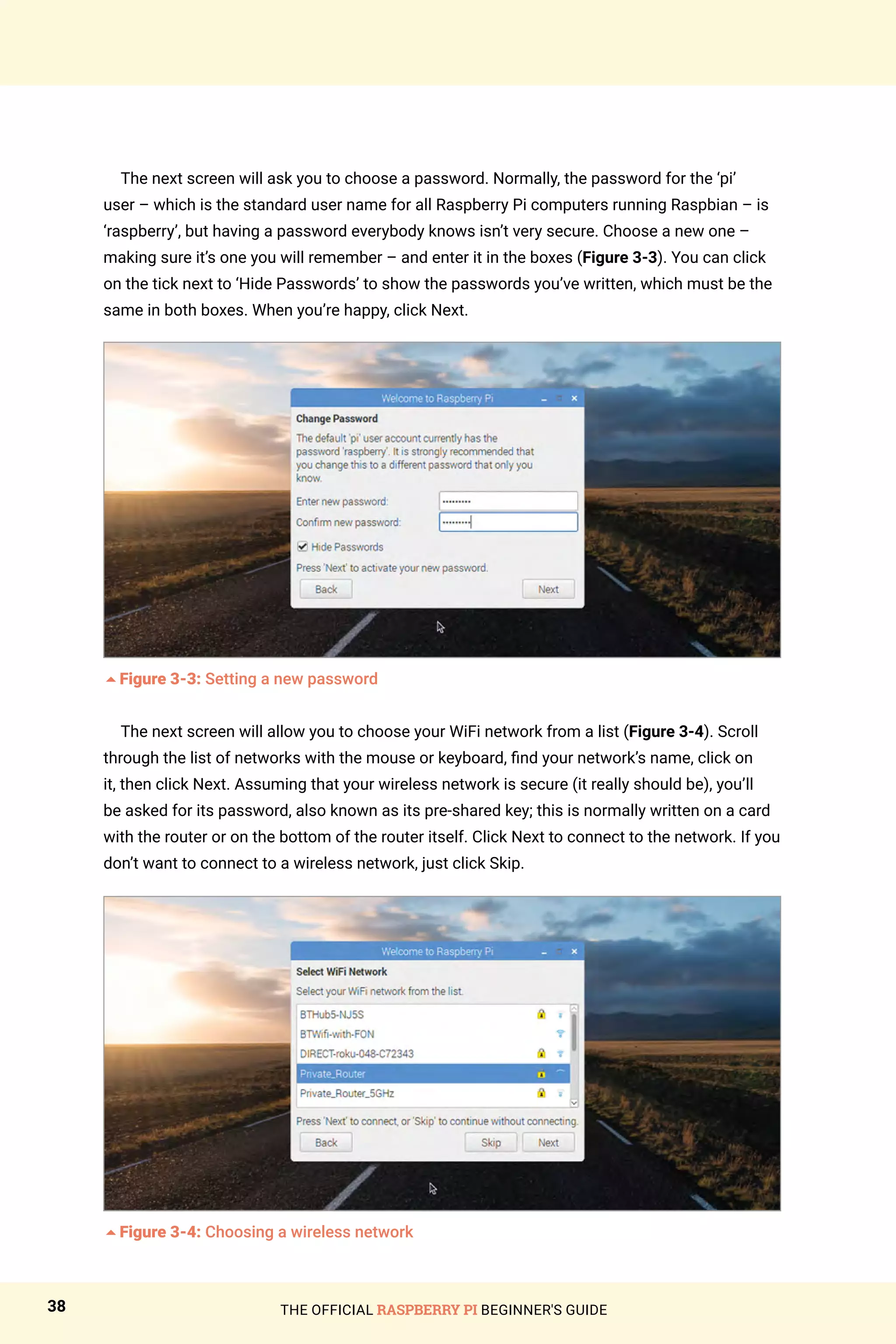 THE OFFICIAL RASPBERRY PI BEGINNER'S GUIDE
38
The next screen will ask you to choose a password. Normally, the password for the ‘pi’
user – which is the standard user name for all Raspberry Pi computers running Raspbian – is
‘raspberry’, but having a password everybody knows isn’t very secure. Choose a new one –
making sure it’s one you will remember – and enter it in the boxes (Figure 3-3). You can click
on the tick next to ‘Hide Passwords’ to show the passwords you’ve written, which must be the
same in both boxes. When you’re happy, click Next.
5Figure 3-3: Setting a new password
The next screen will allow you to choose your WiFi network from a list (Figure 3-4). Scroll
through the list of networks with the mouse or keyboard, find your network’s name, click on
it, then click Next. Assuming that your wireless network is secure (it really should be), you’ll
be asked for its password, also known as its pre-shared key; this is normally written on a card
with the router or on the bottom of the router itself. Click Next to connect to the network. If you
don’t want to connect to a wireless network, just click Skip.
5Figure 3-4: Choosing a wireless network
 
