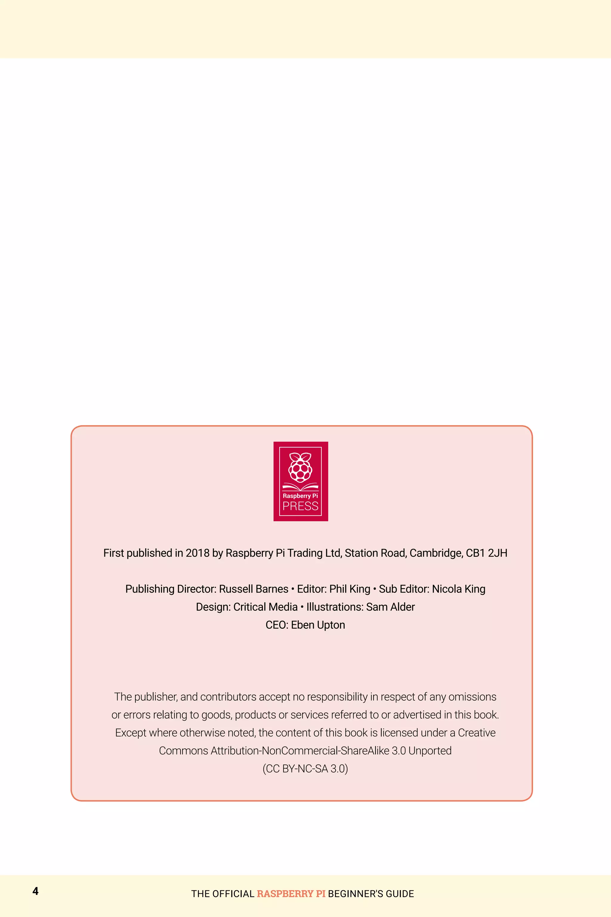 First published in 2018 by Raspberry Pi Trading Ltd, Station Road, Cambridge, CB1 2JH
Publishing Director: Russell Barnes • Editor: Phil King • Sub Editor: Nicola King
Design: Critical Media • Illustrations: Sam Alder
CEO: Eben Upton
The publisher, and contributors accept no responsibility in respect of any omissions
or errors relating to goods, products or services referred to or advertised in this book.
Except where otherwise noted, the content of this book is licensed under a Creative
Commons Attribution-NonCommercial-ShareAlike 3.0 Unported
(CC BY-NC-SA 3.0)
THE OFFICIAL RASPBERRY PI BEGINNER'S GUIDE
4
 