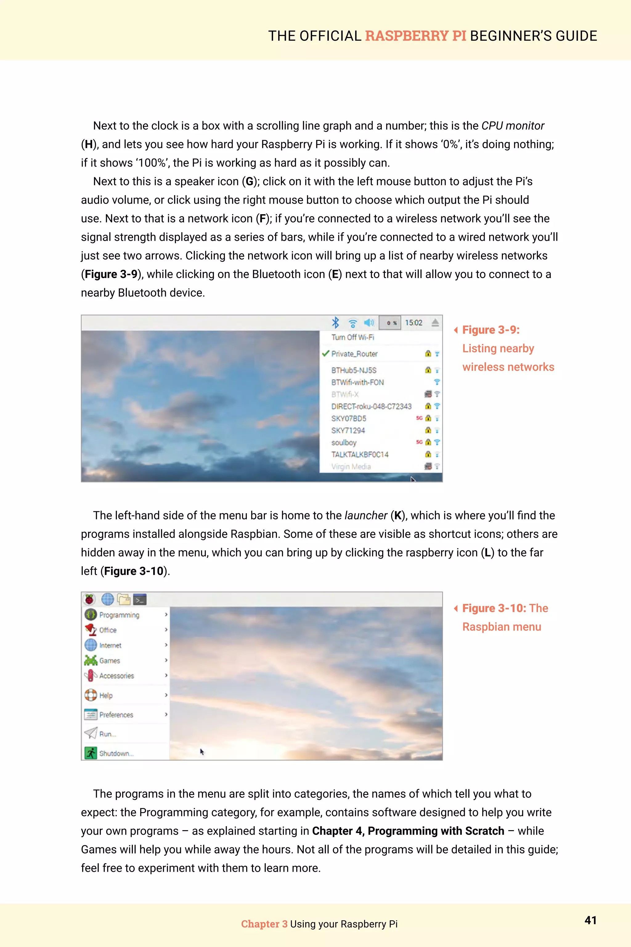 Chapter 3 Using your Raspberry Pi 41
THE OFFICIAL RASPBERRY PI BEGINNER’S GUIDE
Next to the clock is a box with a scrolling line graph and a number; this is the CPU monitor
(H), and lets you see how hard your Raspberry Pi is working. If it shows ‘0%’, it’s doing nothing;
if it shows ‘100%’, the Pi is working as hard as it possibly can.
Next to this is a speaker icon (G); click on it with the left mouse button to adjust the Pi’s
audio volume, or click using the right mouse button to choose which output the Pi should
use. Next to that is a network icon (F); if you’re connected to a wireless network you’ll see the
signal strength displayed as a series of bars, while if you’re connected to a wired network you’ll
just see two arrows. Clicking the network icon will bring up a list of nearby wireless networks
(Figure 3-9), while clicking on the Bluetooth icon (E) next to that will allow you to connect to a
nearby Bluetooth device.
The left-hand side of the menu bar is home to the launcher (K), which is where you’ll find the
programs installed alongside Raspbian. Some of these are visible as shortcut icons; others are
hidden away in the menu, which you can bring up by clicking the raspberry icon (L) to the far
left (Figure 3-10).
The programs in the menu are split into categories, the names of which tell you what to
expect: the Programming category, for example, contains software designed to help you write
your own programs – as explained starting in Chapter 4, Programming with Scratch – while
Games will help you while away the hours. Not all of the programs will be detailed in this guide;
feel free to experiment with them to learn more.
3
Figure 3-9:
Listing nearby
wireless networks
3
Figure 3-10: The
Raspbian menu
 