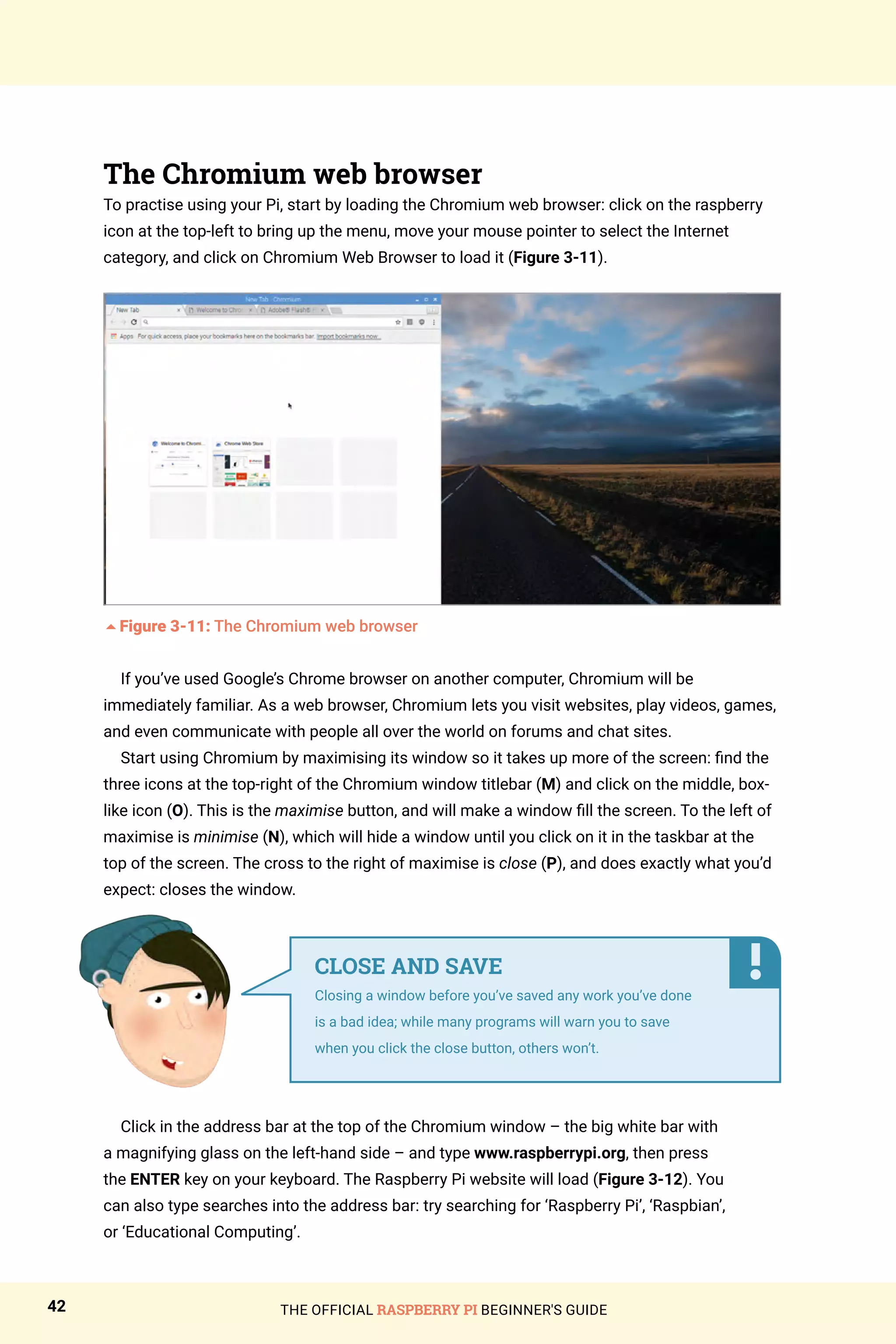 THE OFFICIAL RASPBERRY PI BEGINNER'S GUIDE
42
The Chromium web browser
To practise using your Pi, start by loading the Chromium web browser: click on the raspberry
icon at the top-left to bring up the menu, move your mouse pointer to select the Internet
category, and click on Chromium Web Browser to load it (Figure 3-11).
5Figure 3-11: The Chromium web browser
If you’ve used Google’s Chrome browser on another computer, Chromium will be
immediately familiar. As a web browser, Chromium lets you visit websites, play videos, games,
and even communicate with people all over the world on forums and chat sites.
Start using Chromium by maximising its window so it takes up more of the screen: find the
three icons at the top-right of the Chromium window titlebar (M) and click on the middle, box-
like icon (O). This is the maximise button, and will make a window fill the screen. To the left of
maximise is minimise (N), which will hide a window until you click on it in the taskbar at the
top of the screen. The cross to the right of maximise is close (P), and does exactly what you’d
expect: closes the window.
Click in the address bar at the top of the Chromium window – the big white bar with
a magnifying glass on the left-hand side – and type www.raspberrypi.org, then press
the ENTER key on your keyboard. The Raspberry Pi website will load (Figure 3-12). You
can also type searches into the address bar: try searching for ‘Raspberry Pi’, ‘Raspbian’,
or ‘Educational Computing’.
CLOSE AND SAVE
Closing a window before you’ve saved any work you’ve done
is a bad idea; while many programs will warn you to save
when you click the close button, others won’t.
 