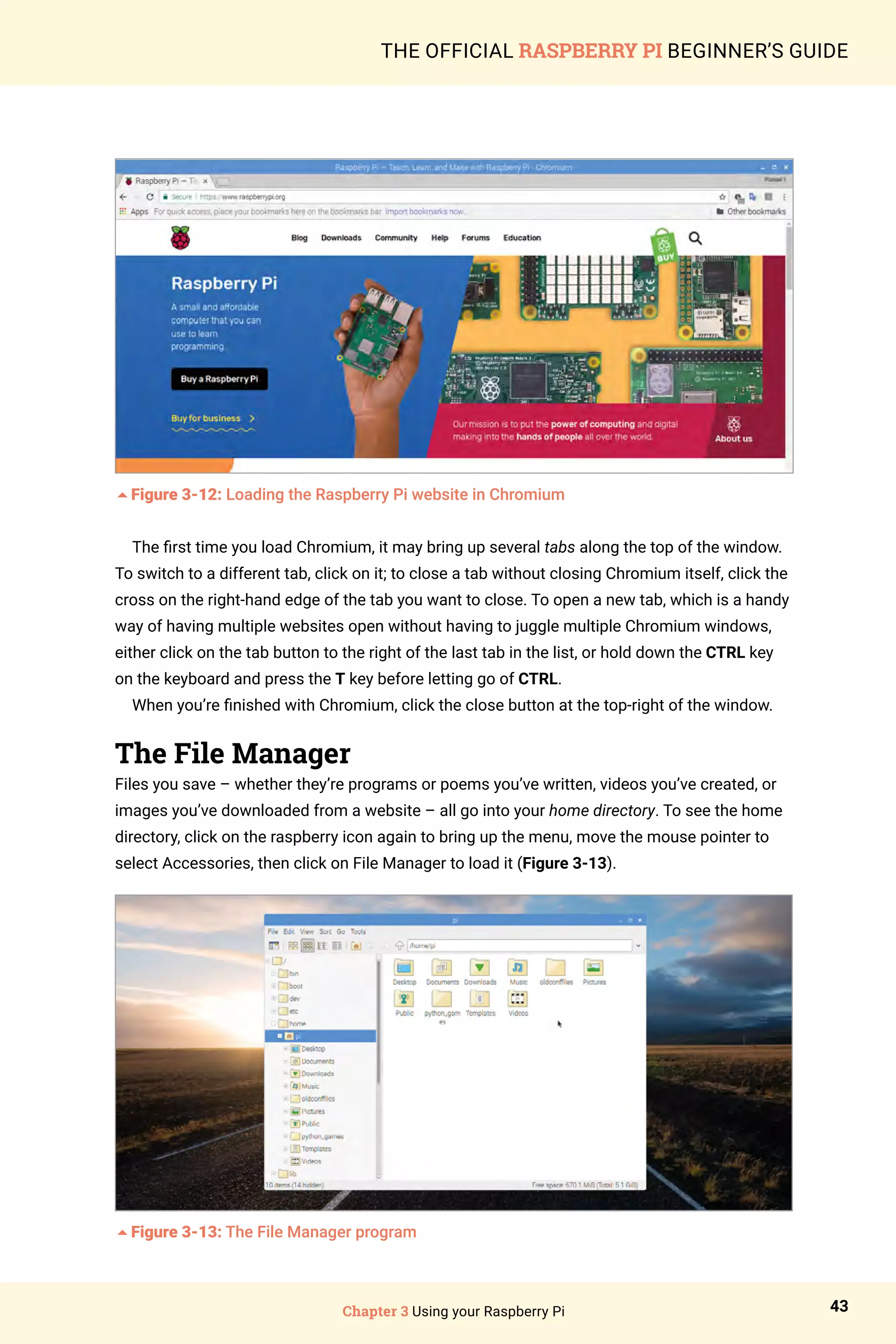 Chapter 3 Using your Raspberry Pi 43
THE OFFICIAL RASPBERRY PI BEGINNER’S GUIDE
5Figure 3-12: Loading the Raspberry Pi website in Chromium
The first time you load Chromium, it may bring up several tabs along the top of the window.
To switch to a different tab, click on it; to close a tab without closing Chromium itself, click the
cross on the right-hand edge of the tab you want to close. To open a new tab, which is a handy
way of having multiple websites open without having to juggle multiple Chromium windows,
either click on the tab button to the right of the last tab in the list, or hold down the CTRL key
on the keyboard and press the T key before letting go of CTRL.
When you’re finished with Chromium, click the close button at the top-right of the window.
The File Manager
Files you save – whether they’re programs or poems you’ve written, videos you’ve created, or
images you’ve downloaded from a website – all go into your home directory. To see the home
directory, click on the raspberry icon again to bring up the menu, move the mouse pointer to
select Accessories, then click on File Manager to load it (Figure 3-13).
5Figure 3-13: The File Manager program
 