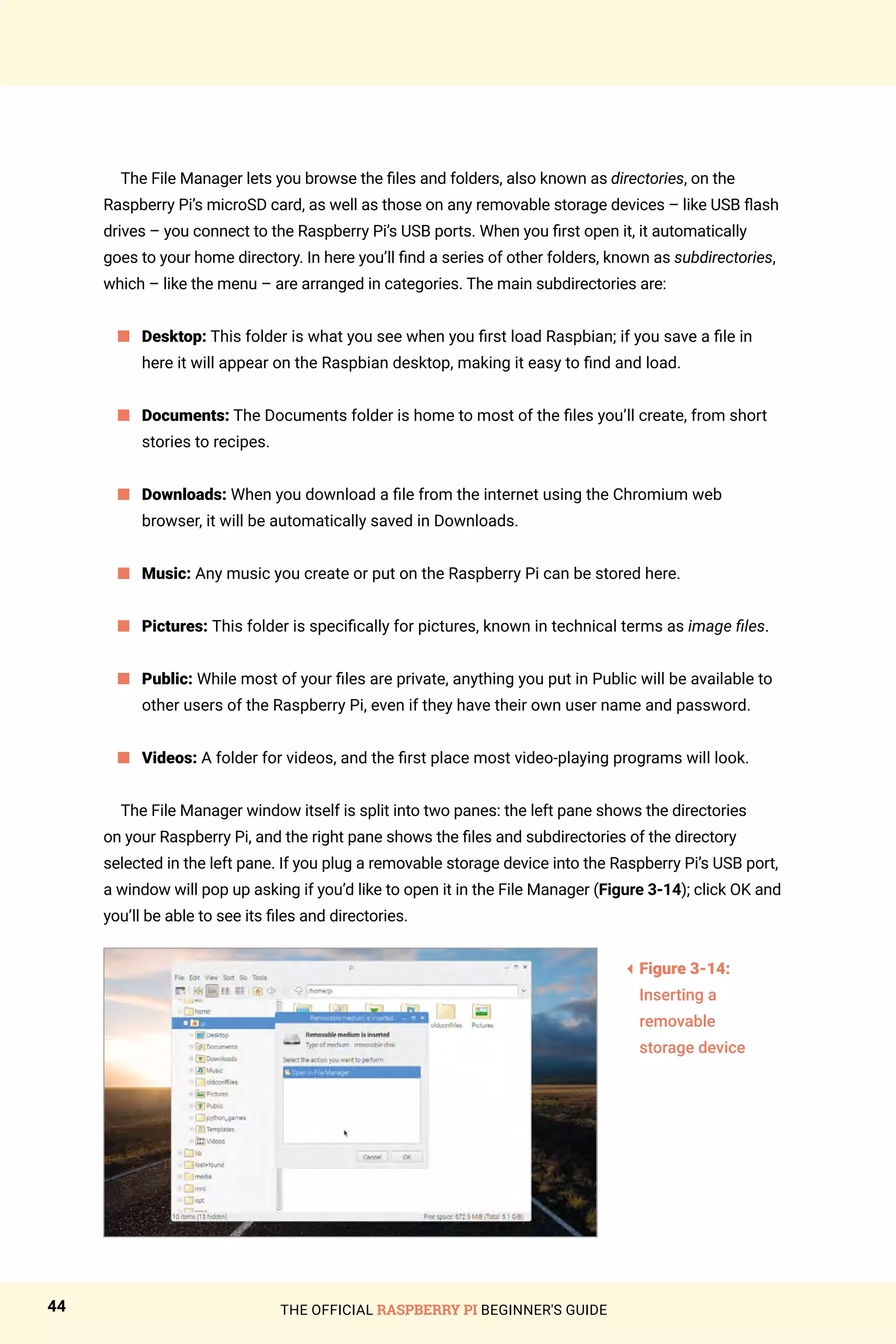 THE OFFICIAL RASPBERRY PI BEGINNER'S GUIDE
44
The File Manager lets you browse the files and folders, also known as directories, on the
Raspberry Pi’s microSD card, as well as those on any removable storage devices – like USB flash
drives – you connect to the Raspberry Pi’s USB ports. When you first open it, it automatically
goes to your home directory. In here you’ll find a series of other folders, known as subdirectories,
which – like the menu – are arranged in categories. The main subdirectories are:
	
n 
Desktop: This folder is what you see when you first load Raspbian; if you save a file in
here it will appear on the Raspbian desktop, making it easy to find and load.
	
n 
Documents: The Documents folder is home to most of the files you’ll create, from short
stories to recipes.
	
n 
Downloads: When you download a file from the internet using the Chromium web
browser, it will be automatically saved in Downloads.
n 
Music: Any music you create or put on the Raspberry Pi can be stored here.
n 
Pictures: This folder is specifically for pictures, known in technical terms as image files.
n Public: While most of your files are private, anything you put in Public will be available to
other users of the Raspberry Pi, even if they have their own user name and password.
n 
Videos: A folder for videos, and the first place most video-playing programs will look.
The File Manager window itself is split into two panes: the left pane shows the directories
on your Raspberry Pi, and the right pane shows the files and subdirectories of the directory
selected in the left pane. If you plug a removable storage device into the Raspberry Pi’s USB port,
a window will pop up asking if you’d like to open it in the File Manager (Figure 3-14); click OK and
you’ll be able to see its files and directories.
3
Figure 3-14:
Inserting a
removable
storage device
 