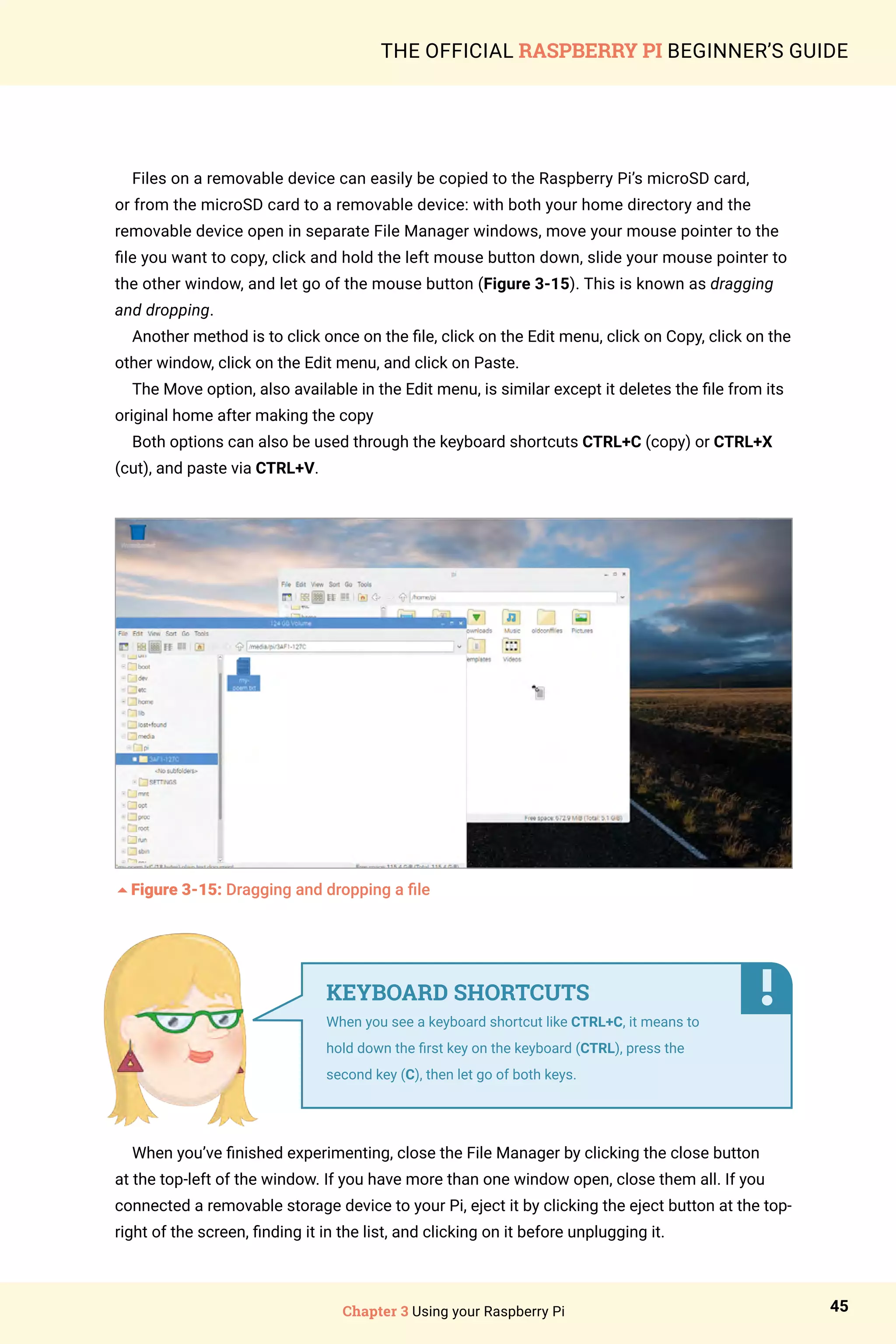 Chapter 3 Using your Raspberry Pi 45
THE OFFICIAL RASPBERRY PI BEGINNER’S GUIDE
Files on a removable device can easily be copied to the Raspberry Pi’s microSD card,
or from the microSD card to a removable device: with both your home directory and the
removable device open in separate File Manager windows, move your mouse pointer to the
file you want to copy, click and hold the left mouse button down, slide your mouse pointer to
the other window, and let go of the mouse button (Figure 3-15). This is known as dragging
and dropping.
Another method is to click once on the file, click on the Edit menu, click on Copy, click on the
other window, click on the Edit menu, and click on Paste.
The Move option, also available in the Edit menu, is similar except it deletes the file from its
original home after making the copy
Both options can also be used through the keyboard shortcuts CTRL+C (copy) or CTRL+X
(cut), and paste via CTRL+V.
5Figure 3-15: Dragging and dropping a file
When you’ve finished experimenting, close the File Manager by clicking the close button
at the top-left of the window. If you have more than one window open, close them all. If you
connected a removable storage device to your Pi, eject it by clicking the eject button at the top-
right of the screen, finding it in the list, and clicking on it before unplugging it.
KEYBOARD SHORTCUTS
When you see a keyboard shortcut like CTRL+C, it means to
hold down the first key on the keyboard (CTRL), press the
second key (C), then let go of both keys.
 