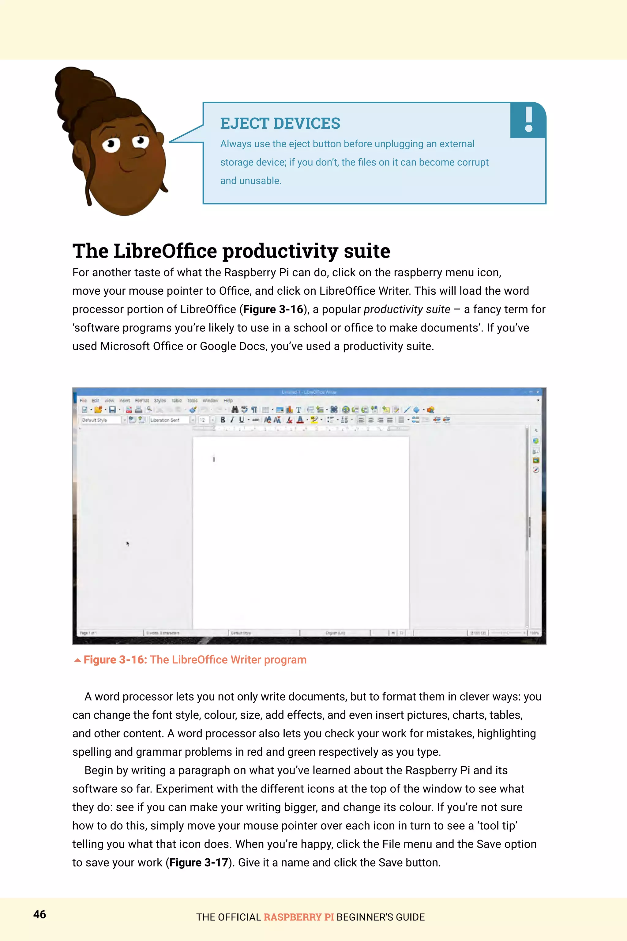 THE OFFICIAL RASPBERRY PI BEGINNER'S GUIDE
46
The LibreOffice productivity suite
For another taste of what the Raspberry Pi can do, click on the raspberry menu icon,
move your mouse pointer to Office, and click on LibreOffice Writer. This will load the word
processor portion of LibreOffice (Figure 3-16), a popular productivity suite – a fancy term for
‘software programs you’re likely to use in a school or office to make documents’. If you’ve
used Microsoft Office or Google Docs, you’ve used a productivity suite.
5Figure 3-16: The LibreOffice Writer program
A word processor lets you not only write documents, but to format them in clever ways: you
can change the font style, colour, size, add effects, and even insert pictures, charts, tables,
and other content. A word processor also lets you check your work for mistakes, highlighting
spelling and grammar problems in red and green respectively as you type.
Begin by writing a paragraph on what you’ve learned about the Raspberry Pi and its
software so far. Experiment with the different icons at the top of the window to see what
they do: see if you can make your writing bigger, and change its colour. If you’re not sure
how to do this, simply move your mouse pointer over each icon in turn to see a ‘tool tip’
telling you what that icon does. When you’re happy, click the File menu and the Save option
to save your work (Figure 3-17). Give it a name and click the Save button.
EJECT DEVICES
Always use the eject button before unplugging an external
storage device; if you don’t, the files on it can become corrupt
and unusable.
 