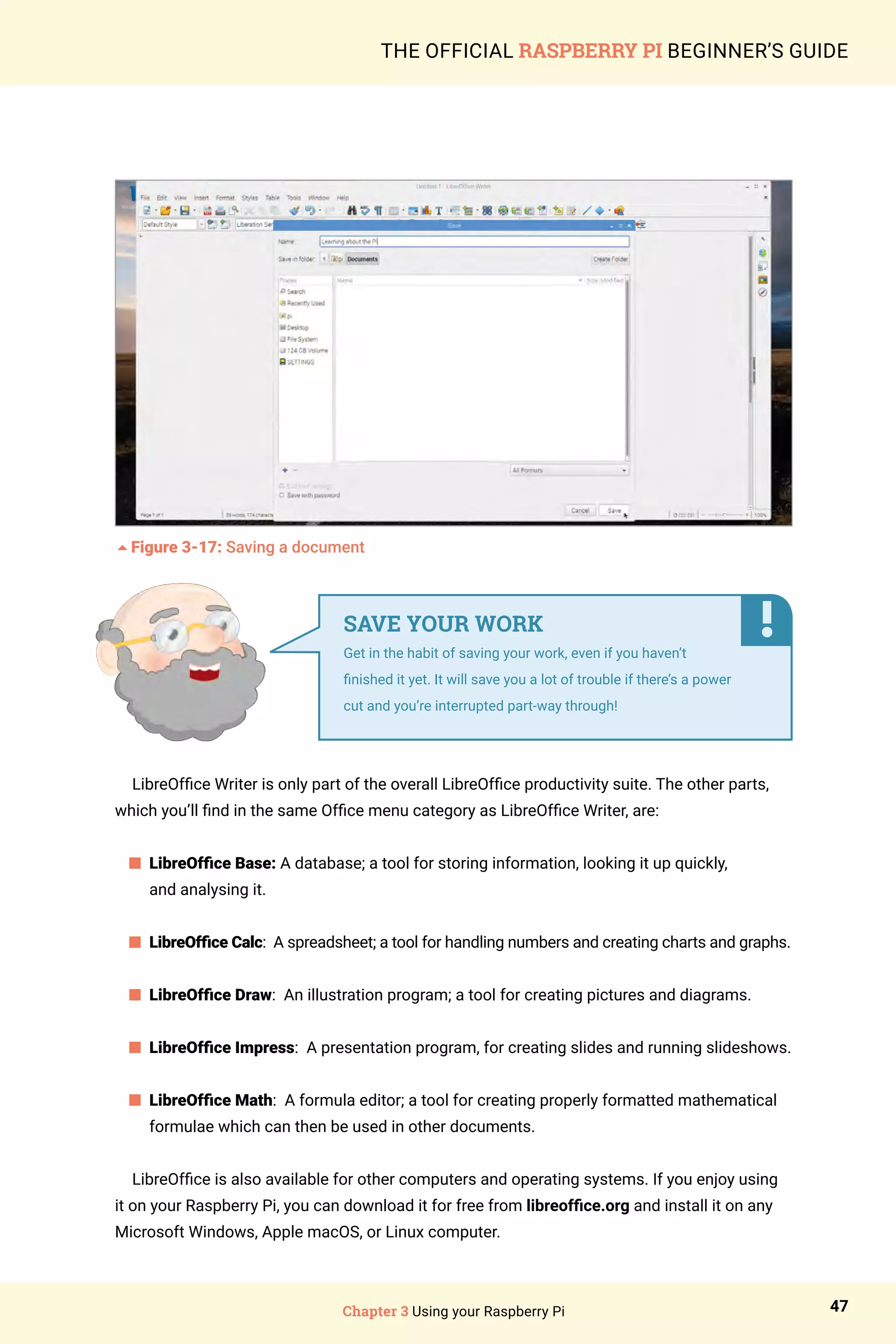 Chapter 3 Using your Raspberry Pi 47
THE OFFICIAL RASPBERRY PI BEGINNER’S GUIDE
5Figure 3-17: Saving a document
LibreOffice Writer is only part of the overall LibreOffice productivity suite. The other parts,
which you’ll find in the same Office menu category as LibreOffice Writer, are:
n 
LibreOffice Base: A database; a tool for storing information, looking it up quickly,
and analysing it.
	
n 
LibreOffice Calc: A spreadsheet; a tool for handling numbers and creating charts and graphs.
n LibreOffice Draw: An illustration program; a tool for creating pictures and diagrams.
n 
LibreOffice Impress: A presentation program, for creating slides and running slideshows.
	
n 
LibreOffice Math: A formula editor; a tool for creating properly formatted mathematical
formulae which can then be used in other documents.
LibreOffice is also available for other computers and operating systems. If you enjoy using
it on your Raspberry Pi, you can download it for free from libreoffice.org and install it on any
Microsoft Windows, Apple macOS, or Linux computer.
SAVE YOUR WORK
Get in the habit of saving your work, even if you haven’t
finished it yet. It will save you a lot of trouble if there’s a power
cut and you’re interrupted part-way through!
 