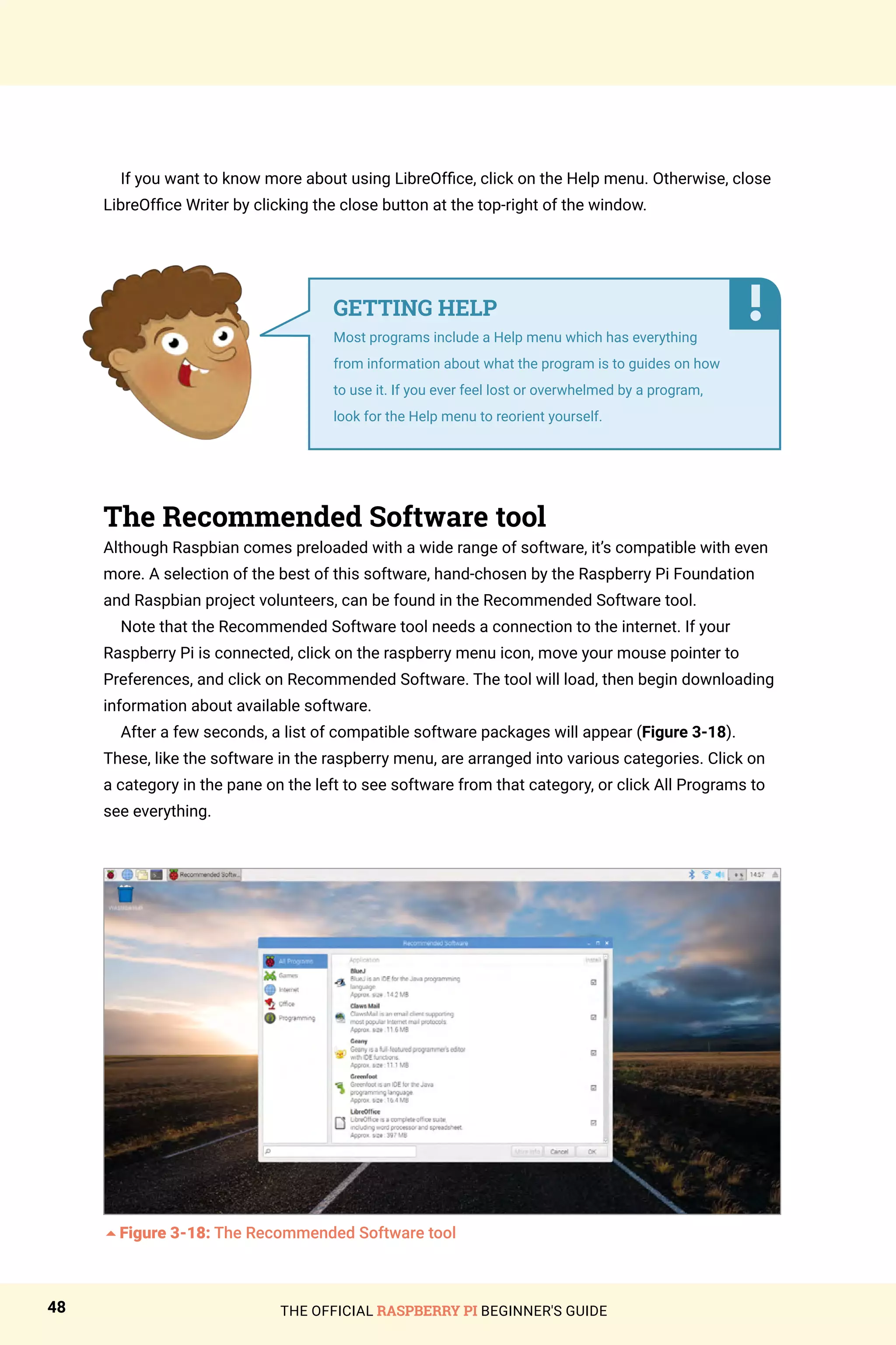 THE OFFICIAL RASPBERRY PI BEGINNER'S GUIDE
48
If you want to know more about using LibreOffice, click on the Help menu. Otherwise, close
LibreOffice Writer by clicking the close button at the top-right of the window.
The Recommended Software tool
Although Raspbian comes preloaded with a wide range of software, it’s compatible with even
more. A selection of the best of this software, hand-chosen by the Raspberry Pi Foundation
and Raspbian project volunteers, can be found in the Recommended Software tool.
Note that the Recommended Software tool needs a connection to the internet. If your
Raspberry Pi is connected, click on the raspberry menu icon, move your mouse pointer to
Preferences, and click on Recommended Software. The tool will load, then begin downloading
information about available software.
After a few seconds, a list of compatible software packages will appear (Figure 3-18).
These, like the software in the raspberry menu, are arranged into various categories. Click on
a category in the pane on the left to see software from that category, or click All Programs to
see everything.
5Figure 3-18: The Recommended Software tool
GETTING HELP
Most programs include a Help menu which has everything
from information about what the program is to guides on how
to use it. If you ever feel lost or overwhelmed by a program,
look for the Help menu to reorient yourself.
 