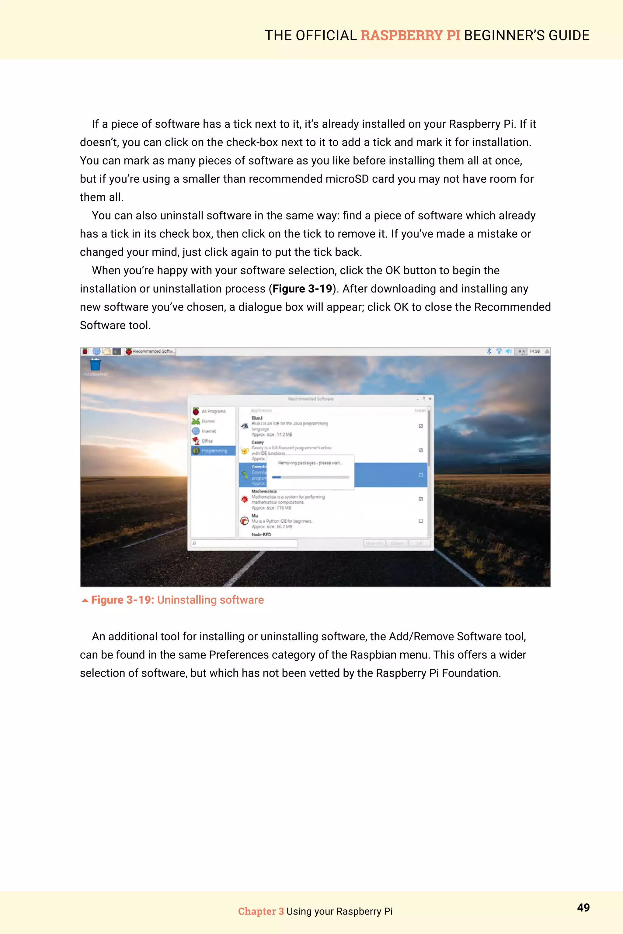 Chapter 3 Using your Raspberry Pi 49
THE OFFICIAL RASPBERRY PI BEGINNER’S GUIDE
If a piece of software has a tick next to it, it’s already installed on your Raspberry Pi. If it
doesn’t, you can click on the check-box next to it to add a tick and mark it for installation.
You can mark as many pieces of software as you like before installing them all at once,
but if you’re using a smaller than recommended microSD card you may not have room for
them all.
You can also uninstall software in the same way: find a piece of software which already
has a tick in its check box, then click on the tick to remove it. If you’ve made a mistake or
changed your mind, just click again to put the tick back.
When you’re happy with your software selection, click the OK button to begin the
installation or uninstallation process (Figure 3-19). After downloading and installing any
new software you’ve chosen, a dialogue box will appear; click OK to close the Recommended
Software tool.
5Figure 3-19: Uninstalling software
An additional tool for installing or uninstalling software, the Add/Remove Software tool,
can be found in the same Preferences category of the Raspbian menu. This offers a wider
selection of software, but which has not been vetted by the Raspberry Pi Foundation.
 