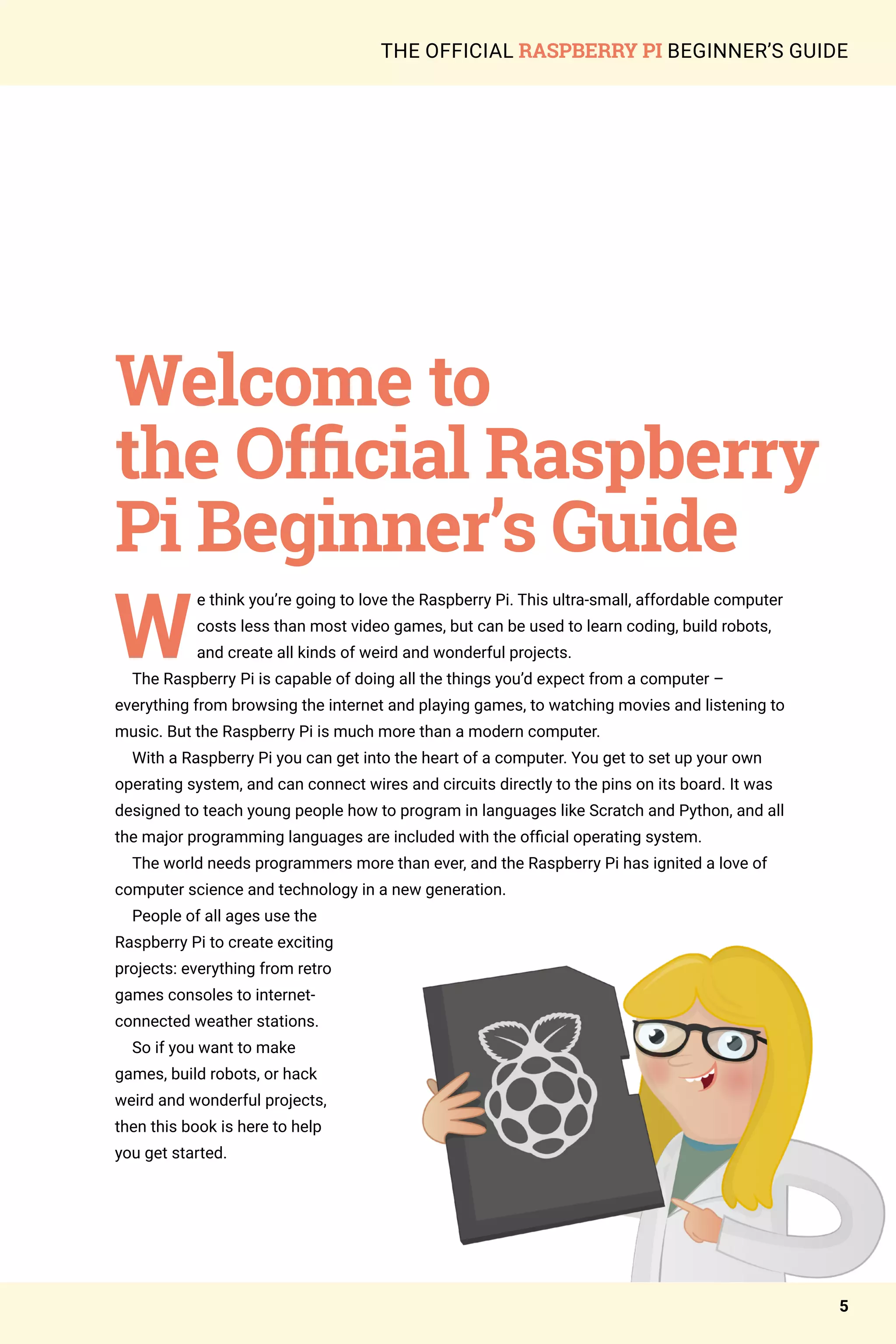 THE OFFICIAL RASPBERRY PI BEGINNER’S GUIDE
W
e think you’re going to love the Raspberry Pi. This ultra-small, affordable computer
costs less than most video games, but can be used to learn coding, build robots,
and create all kinds of weird and wonderful projects.
The Raspberry Pi is capable of doing all the things you’d expect from a computer –
everything from browsing the internet and playing games, to watching movies and listening to
music. But the Raspberry Pi is much more than a modern computer.
With a Raspberry Pi you can get into the heart of a computer. You get to set up your own
operating system, and can connect wires and circuits directly to the pins on its board. It was
designed to teach young people how to program in languages like Scratch and Python, and all
the major programming languages are included with the official operating system.
The world needs programmers more than ever, and the Raspberry Pi has ignited a love of
computer science and technology in a new generation.
People of all ages use the
Raspberry Pi to create exciting
projects: everything from retro
games consoles to internet-
connected weather stations.
So if you want to make
games, build robots, or hack
weird and wonderful projects,
then this book is here to help
you get started.
Welcome to
the Official Raspberry
Pi Beginner’s Guide
5
 