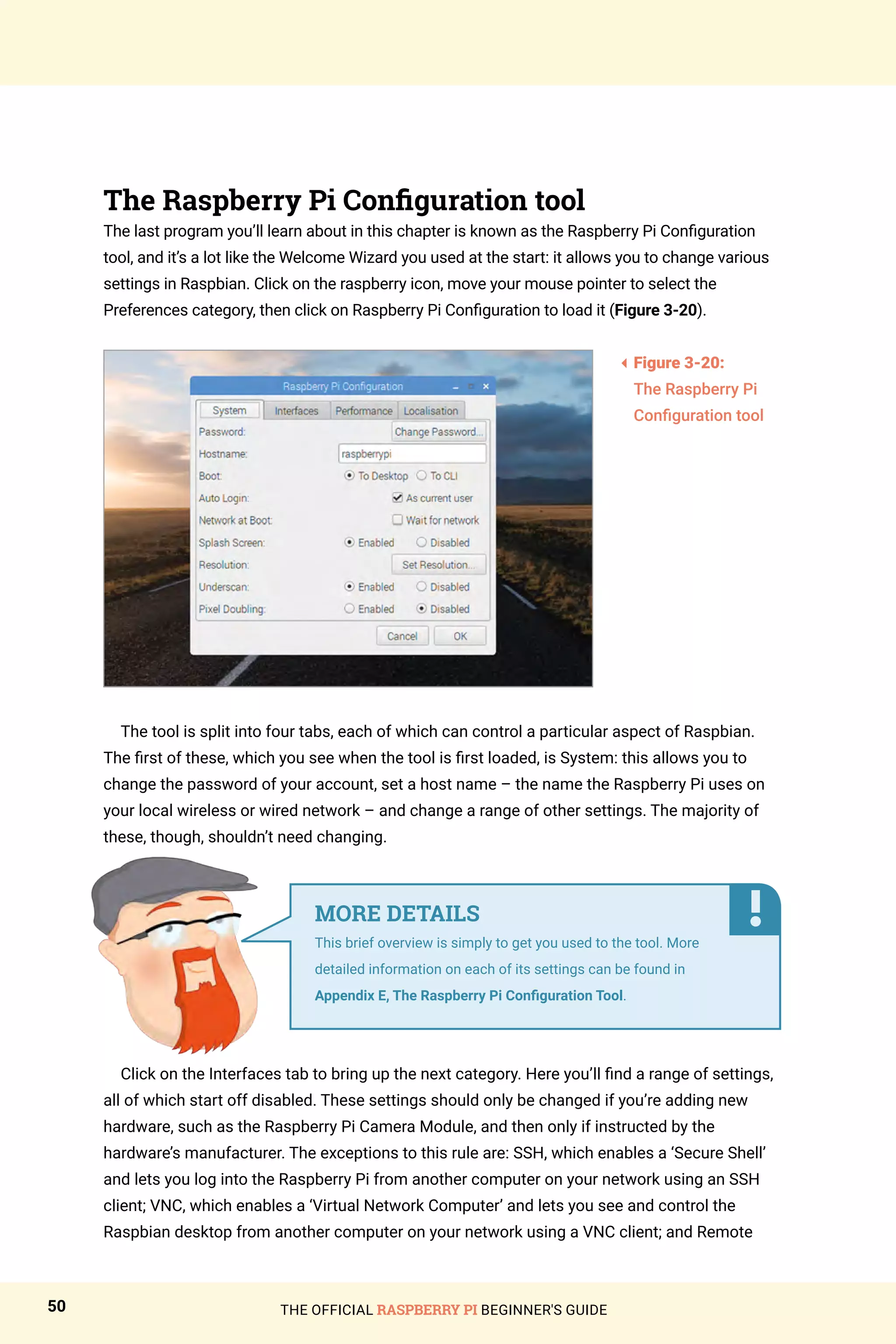 THE OFFICIAL RASPBERRY PI BEGINNER'S GUIDE
50
The Raspberry Pi Configuration tool
The last program you’ll learn about in this chapter is known as the Raspberry Pi Configuration
tool, and it’s a lot like the Welcome Wizard you used at the start: it allows you to change various
settings in Raspbian. Click on the raspberry icon, move your mouse pointer to select the
Preferences category, then click on Raspberry Pi Configuration to load it (Figure 3-20).
The tool is split into four tabs, each of which can control a particular aspect of Raspbian.
The first of these, which you see when the tool is first loaded, is System: this allows you to
change the password of your account, set a host name – the name the Raspberry Pi uses on
your local wireless or wired network – and change a range of other settings. The majority of
these, though, shouldn’t need changing.
Click on the Interfaces tab to bring up the next category. Here you’ll find a range of settings,
all of which start off disabled. These settings should only be changed if you’re adding new
hardware, such as the Raspberry Pi Camera Module, and then only if instructed by the
hardware’s manufacturer. The exceptions to this rule are: SSH, which enables a ‘Secure Shell’
and lets you log into the Raspberry Pi from another computer on your network using an SSH
client; VNC, which enables a ‘Virtual Network Computer’ and lets you see and control the
Raspbian desktop from another computer on your network using a VNC client; and Remote
3
Figure 3-20:
The Raspberry Pi
Configuration tool
MORE DETAILS
This brief overview is simply to get you used to the tool. More
detailed information on each of its settings can be found in
Appendix E, The Raspberry Pi Configuration Tool.
 