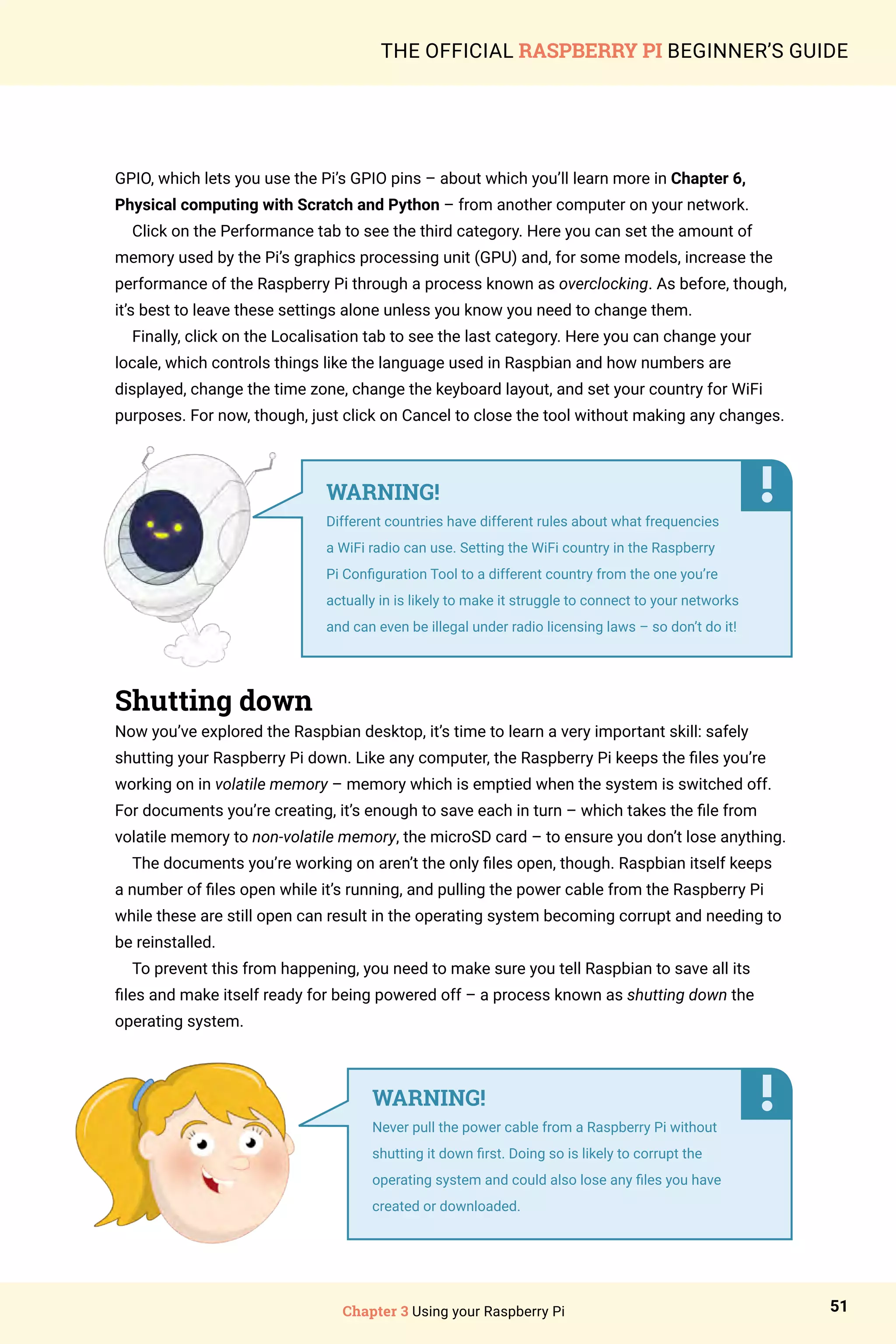 Chapter 3 Using your Raspberry Pi 51
THE OFFICIAL RASPBERRY PI BEGINNER’S GUIDE
GPIO, which lets you use the Pi’s GPIO pins – about which you’ll learn more in Chapter 6,
Physical computing with Scratch and Python – from another computer on your network.
Click on the Performance tab to see the third category. Here you can set the amount of
memory used by the Pi’s graphics processing unit (GPU) and, for some models, increase the
performance of the Raspberry Pi through a process known as overclocking. As before, though,
it’s best to leave these settings alone unless you know you need to change them.
Finally, click on the Localisation tab to see the last category. Here you can change your
locale, which controls things like the language used in Raspbian and how numbers are
displayed, change the time zone, change the keyboard layout, and set your country for WiFi
purposes. For now, though, just click on Cancel to close the tool without making any changes.
Shutting down
Now you’ve explored the Raspbian desktop, it’s time to learn a very important skill: safely
shutting your Raspberry Pi down. Like any computer, the Raspberry Pi keeps the files you’re
working on in volatile memory – memory which is emptied when the system is switched off.
For documents you’re creating, it’s enough to save each in turn – which takes the file from
volatile memory to non-volatile memory, the microSD card – to ensure you don’t lose anything.
The documents you’re working on aren’t the only files open, though. Raspbian itself keeps
a number of files open while it’s running, and pulling the power cable from the Raspberry Pi
while these are still open can result in the operating system becoming corrupt and needing to
be reinstalled.
To prevent this from happening, you need to make sure you tell Raspbian to save all its
files and make itself ready for being powered off – a process known as shutting down the
operating system.
WARNING!
Different countries have different rules about what frequencies
a WiFi radio can use. Setting the WiFi country in the Raspberry
Pi Configuration Tool to a different country from the one you’re
actually in is likely to make it struggle to connect to your networks
and can even be illegal under radio licensing laws – so don’t do it!
WARNING!
Never pull the power cable from a Raspberry Pi without
shutting it down first. Doing so is likely to corrupt the
operating system and could also lose any files you have
created or downloaded.
 