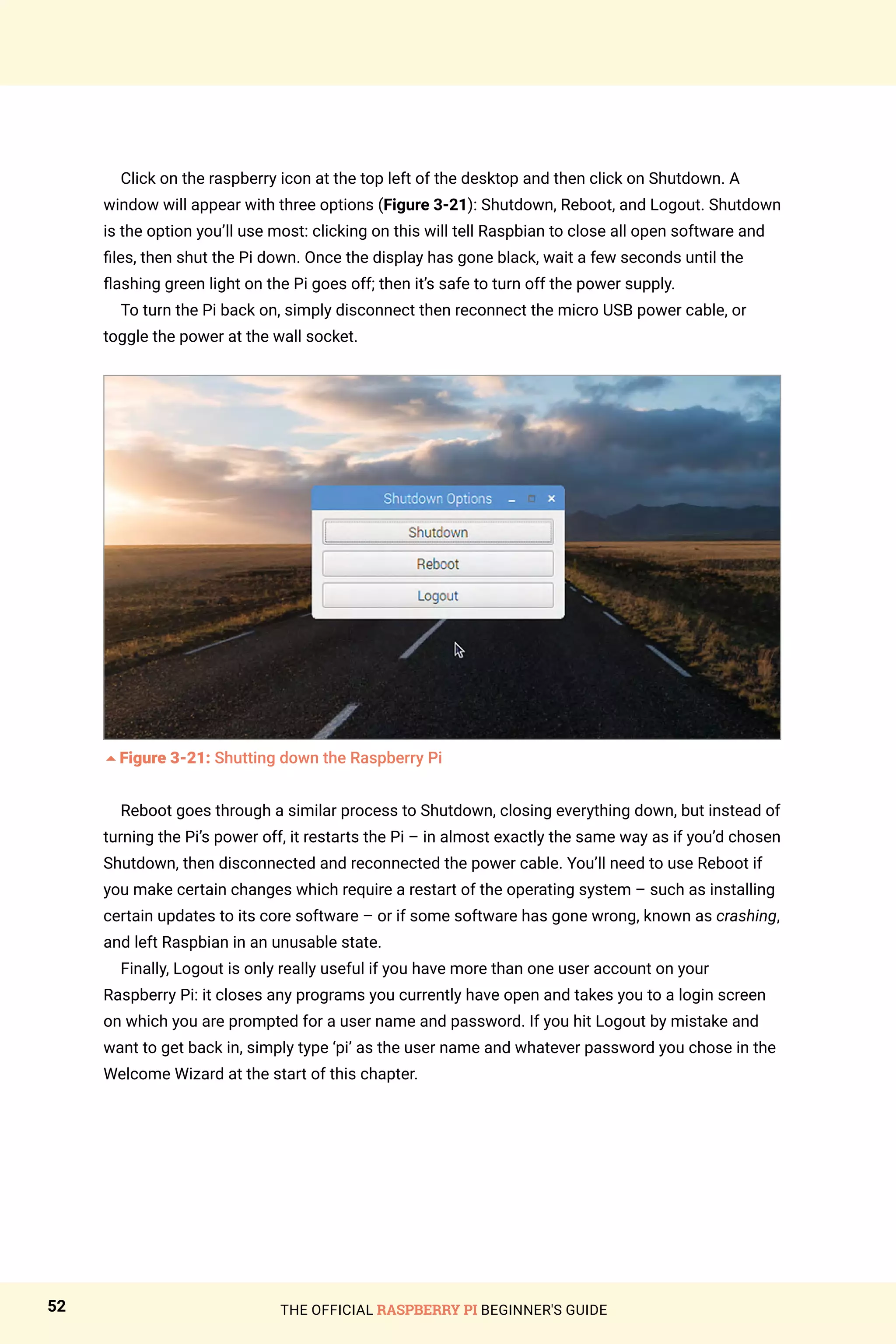 THE OFFICIAL RASPBERRY PI BEGINNER'S GUIDE
52
Click on the raspberry icon at the top left of the desktop and then click on Shutdown. A
window will appear with three options (Figure 3-21): Shutdown, Reboot, and Logout. Shutdown
is the option you’ll use most: clicking on this will tell Raspbian to close all open software and
files, then shut the Pi down. Once the display has gone black, wait a few seconds until the
flashing green light on the Pi goes off; then it’s safe to turn off the power supply.
To turn the Pi back on, simply disconnect then reconnect the micro USB power cable, or
toggle the power at the wall socket.
5Figure 3-21: Shutting down the Raspberry Pi
Reboot goes through a similar process to Shutdown, closing everything down, but instead of
turning the Pi’s power off, it restarts the Pi – in almost exactly the same way as if you’d chosen
Shutdown, then disconnected and reconnected the power cable. You’ll need to use Reboot if
you make certain changes which require a restart of the operating system – such as installing
certain updates to its core software – or if some software has gone wrong, known as crashing,
and left Raspbian in an unusable state.
Finally, Logout is only really useful if you have more than one user account on your
Raspberry Pi: it closes any programs you currently have open and takes you to a login screen
on which you are prompted for a user name and password. If you hit Logout by mistake and
want to get back in, simply type ‘pi’ as the user name and whatever password you chose in the
Welcome Wizard at the start of this chapter.
 