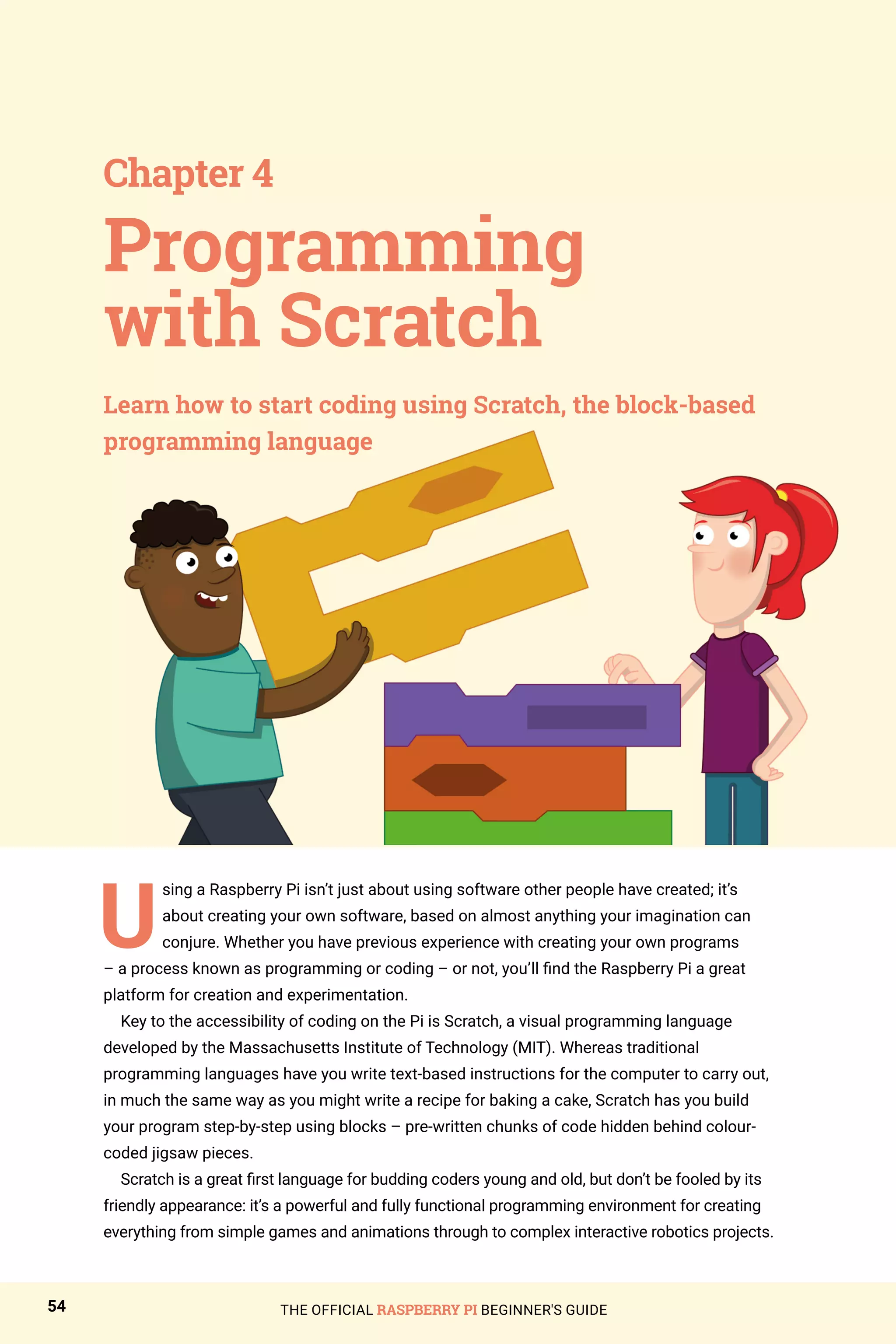 THE OFFICIAL RASPBERRY PI BEGINNER'S GUIDE
54
U
sing a Raspberry Pi isn’t just about using software other people have created; it’s
about creating your own software, based on almost anything your imagination can
conjure. Whether you have previous experience with creating your own programs
– a process known as programming or coding – or not, you’ll find the Raspberry Pi a great
platform for creation and experimentation.
Key to the accessibility of coding on the Pi is Scratch, a visual programming language
developed by the Massachusetts Institute of Technology (MIT). Whereas traditional
programming languages have you write text-based instructions for the computer to carry out,
in much the same way as you might write a recipe for baking a cake, Scratch has you build
your program step-by-step using blocks – pre-written chunks of code hidden behind colour-
coded jigsaw pieces.
Scratch is a great first language for budding coders young and old, but don’t be fooled by its
friendly appearance: it’s a powerful and fully functional programming environment for creating
everything from simple games and animations through to complex interactive robotics projects.
Programming
with Scratch
Chapter 4
Learn how to start coding using Scratch, the block-based
programming language
 
