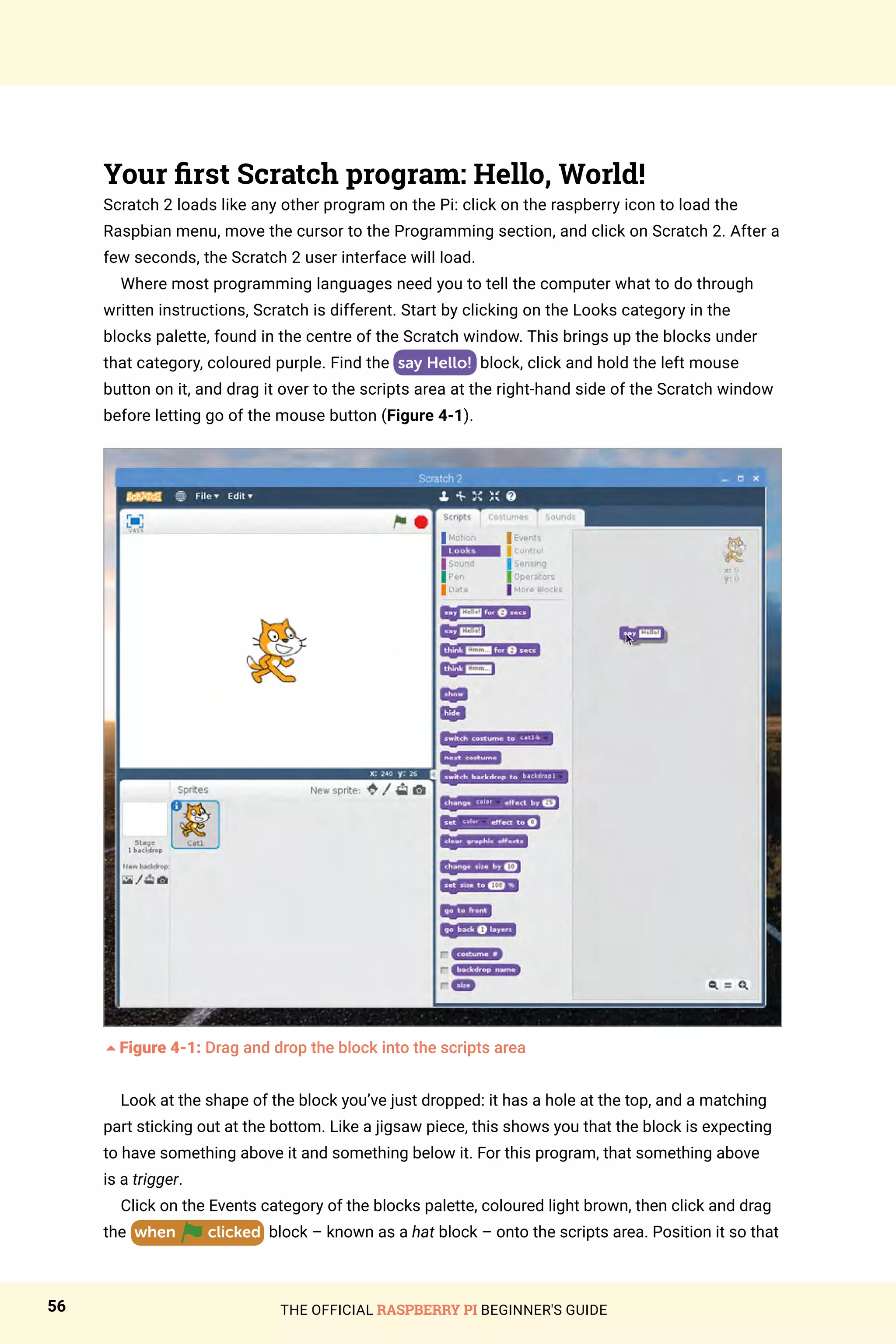 THE OFFICIAL RASPBERRY PI BEGINNER'S GUIDE
56
Your first Scratch program: Hello, World!
Scratch 2 loads like any other program on the Pi: click on the raspberry icon to load the
Raspbian menu, move the cursor to the Programming section, and click on Scratch 2. After a
few seconds, the Scratch 2 user interface will load.
Where most programming languages need you to tell the computer what to do through
written instructions, Scratch is different. Start by clicking on the Looks category in the
blocks palette, found in the centre of the Scratch window. This brings up the blocks under
that category, coloured purple. Find the say Hello! block, click and hold the left mouse
button on it, and drag it over to the scripts area at the right-hand side of the Scratch window
before letting go of the mouse button (Figure 4-1).
5Figure 4-1: Drag and drop the block into the scripts area
Look at the shape of the block you’ve just dropped: it has a hole at the top, and a matching
part sticking out at the bottom. Like a jigsaw piece, this shows you that the block is expecting
to have something above it and something below it. For this program, that something above
is a trigger.
Click on the Events category of the blocks palette, coloured light brown, then click and drag
the when clicked block – known as a hat block – onto the scripts area. Position it so that
 