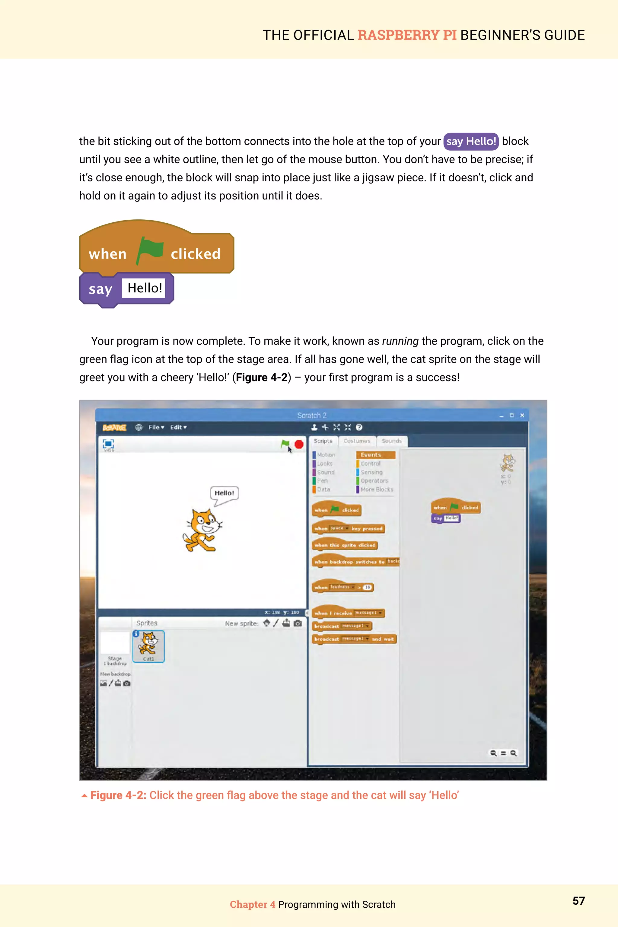 Chapter 4 Programming with Scratch 57
THE OFFICIAL RASPBERRY PI BEGINNER’S GUIDE
the bit sticking out of the bottom connects into the hole at the top of your say Hello! block
until you see a white outline, then let go of the mouse button. You don’t have to be precise; if
it’s close enough, the block will snap into place just like a jigsaw piece. If it doesn’t, click and
hold on it again to adjust its position until it does.
when clicked
say Hello!
Your program is now complete. To make it work, known as running the program, click on the
green flag icon at the top of the stage area. If all has gone well, the cat sprite on the stage will
greet you with a cheery ‘Hello!’ (Figure 4-2) – your first program is a success!
5Figure 4-2: Click the green flag above the stage and the cat will say ‘Hello’
 