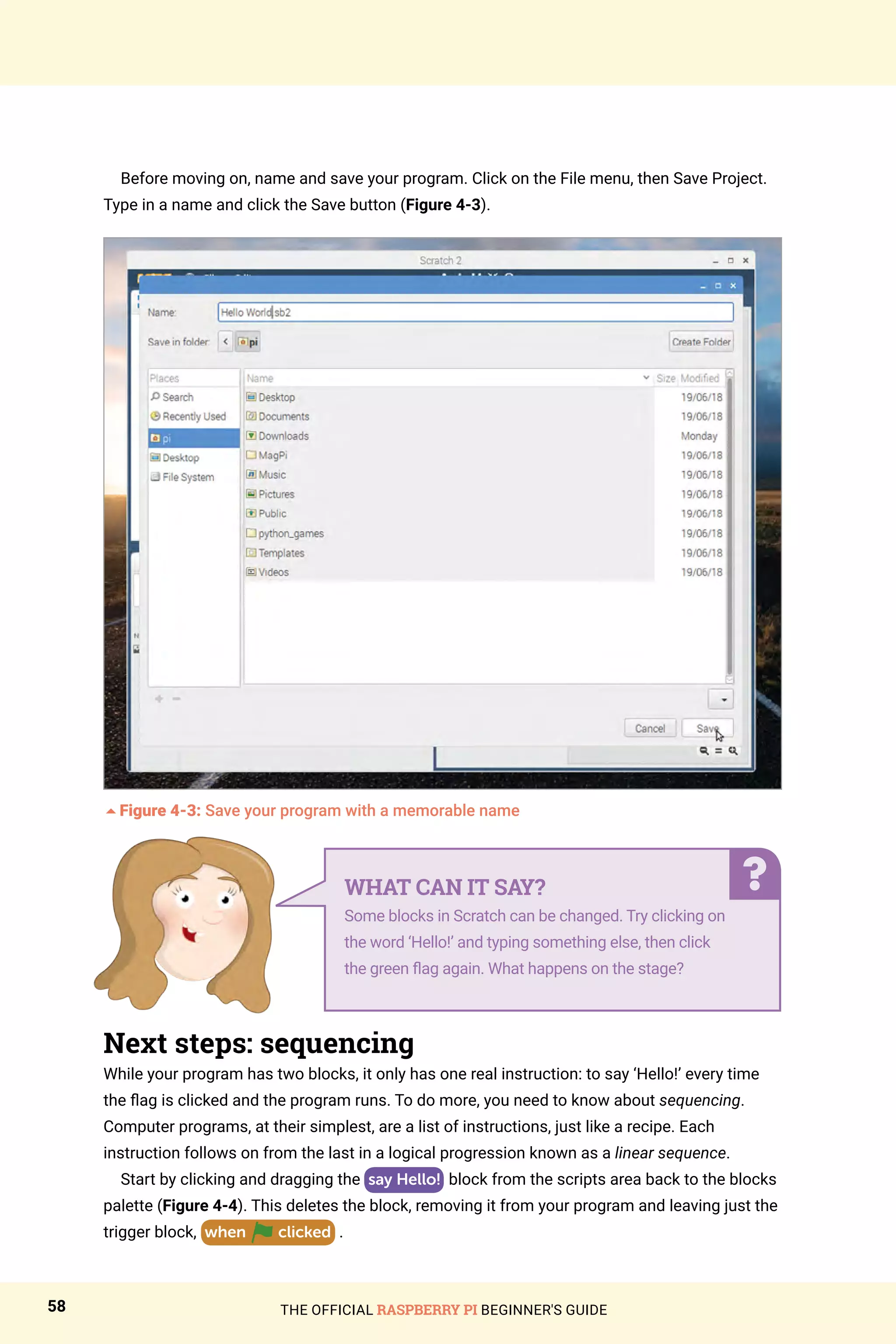 THE OFFICIAL RASPBERRY PI BEGINNER'S GUIDE
58
Before moving on, name and save your program. Click on the File menu, then Save Project.
Type in a name and click the Save button (Figure 4-3).
5Figure 4-3: Save your program with a memorable name
Next steps: sequencing
While your program has two blocks, it only has one real instruction: to say ‘Hello!’ every time
the flag is clicked and the program runs. To do more, you need to know about sequencing.
Computer programs, at their simplest, are a list of instructions, just like a recipe. Each
instruction follows on from the last in a logical progression known as a linear sequence.
Start by clicking and dragging the say Hello! block from the scripts area back to the blocks
palette (Figure 4-4). This deletes the block, removing it from your program and leaving just the
trigger block, when clicked .
WHAT CAN IT SAY?
Some blocks in Scratch can be changed. Try clicking on
the word ‘Hello!’ and typing something else, then click
the green flag again. What happens on the stage?
 