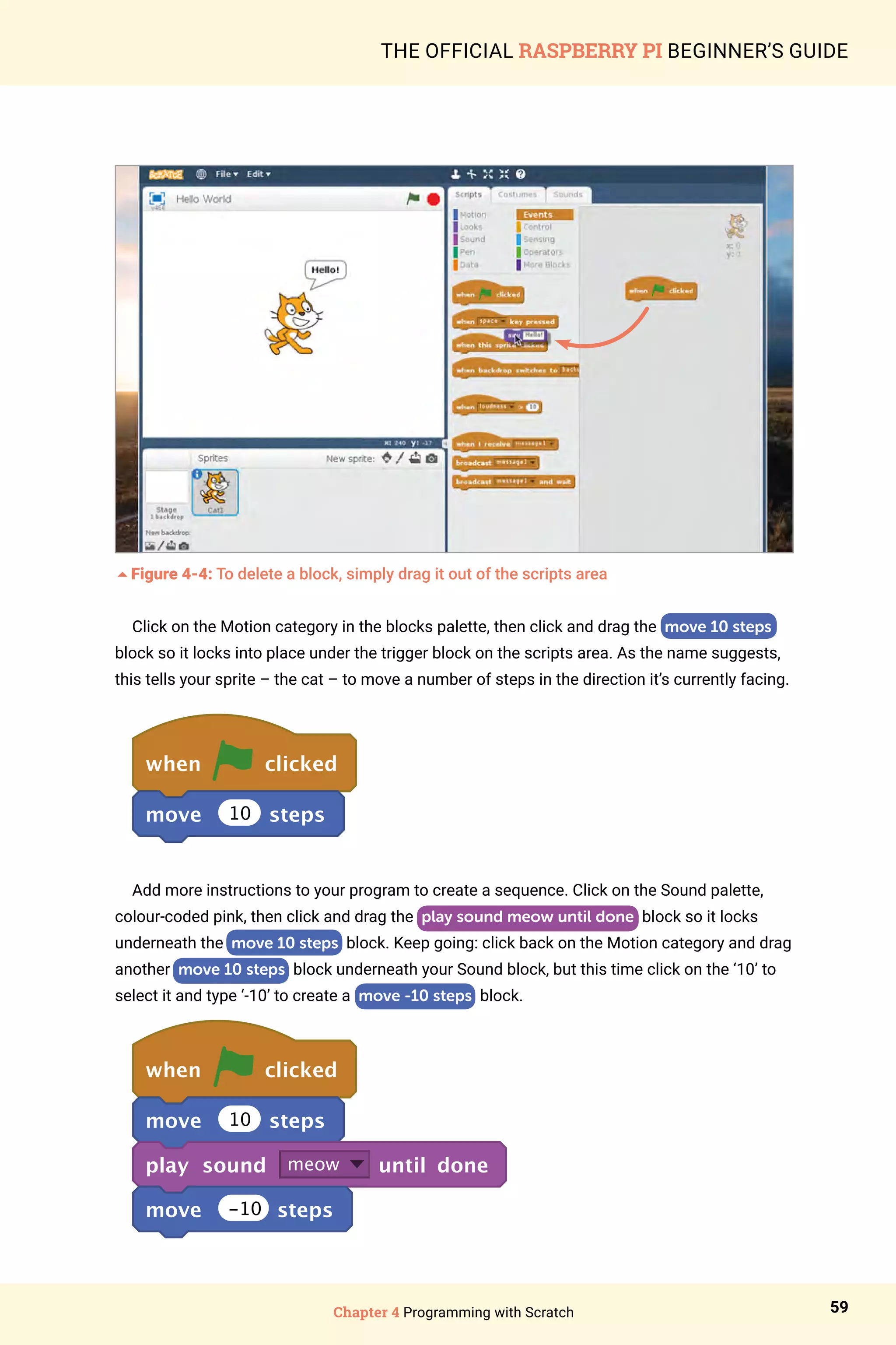 Chapter 4 Programming with Scratch 59
THE OFFICIAL RASPBERRY PI BEGINNER’S GUIDE
5Figure 4-4: To delete a block, simply drag it out of the scripts area
Click on the Motion category in the blocks palette, then click and drag the move 10 steps
block so it locks into place under the trigger block on the scripts area. As the name suggests,
this tells your sprite – the cat – to move a number of steps in the direction it’s currently facing.
when clicked
move 10 steps
Add more instructions to your program to create a sequence. Click on the Sound palette,
colour-coded pink, then click and drag the play sound meow until done block so it locks
underneath the move 10 steps block. Keep going: click back on the Motion category and drag
another move 10 steps block underneath your Sound block, but this time click on the ‘10’ to
select it and type ‘-10’ to create a move -10 steps block.
when clicked
move 10 steps
play sound meow until done
move -10 steps
 