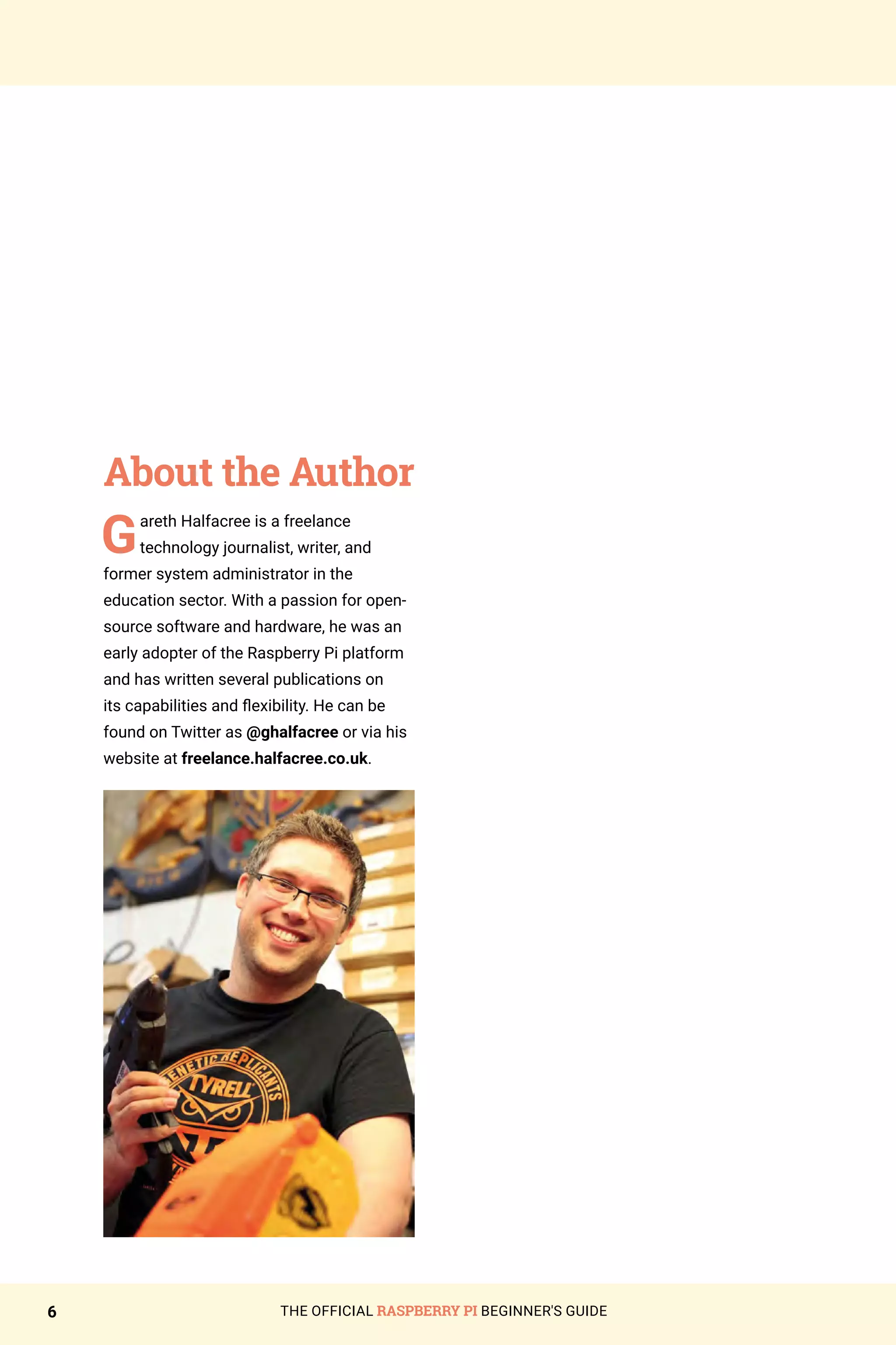 THE OFFICIAL RASPBERRY PI BEGINNER'S GUIDE
6
About the Author
Gareth Halfacree is a freelance
technology journalist, writer, and
former system administrator in the
education sector. With a passion for open-
source software and hardware, he was an
early adopter of the Raspberry Pi platform
and has written several publications on
its capabilities and flexibility. He can be
found on Twitter as @ghalfacree or via his
website at freelance.halfacree.co.uk.
 