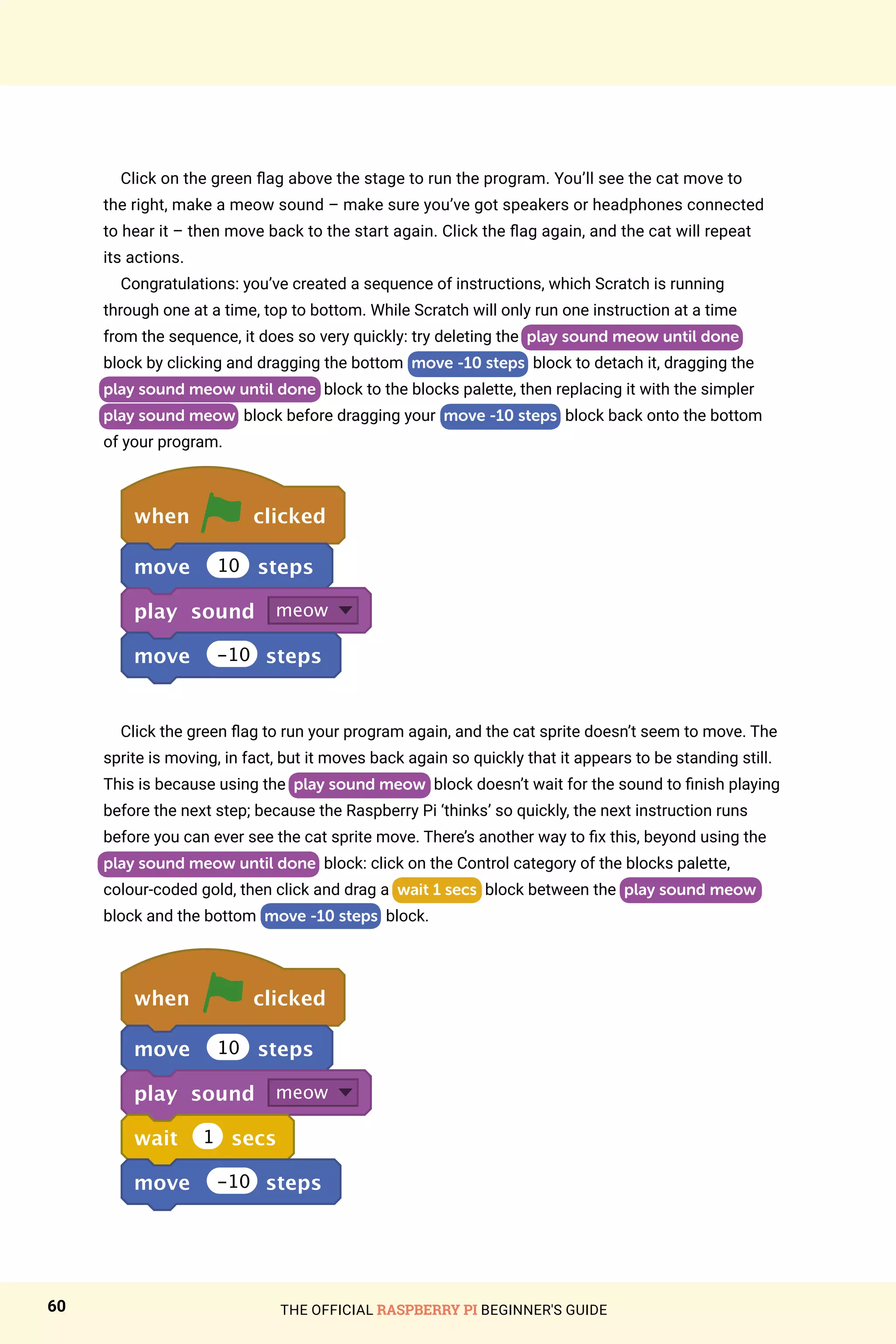 THE OFFICIAL RASPBERRY PI BEGINNER'S GUIDE
60
Click on the green flag above the stage to run the program. You’ll see the cat move to
the right, make a meow sound – make sure you’ve got speakers or headphones connected
to hear it – then move back to the start again. Click the flag again, and the cat will repeat
its actions.
Congratulations: you’ve created a sequence of instructions, which Scratch is running
through one at a time, top to bottom. While Scratch will only run one instruction at a time
from the sequence, it does so very quickly: try deleting the play sound meow until done
block by clicking and dragging the bottom move -10 steps block to detach it, dragging the
play sound meow until done block to the blocks palette, then replacing it with the simpler
play sound meow block before dragging your move -10 steps block back onto the bottom
of your program.
when clicked
move 10 steps
play sound meow
move -10 steps
Click the green flag to run your program again, and the cat sprite doesn’t seem to move. The
sprite is moving, in fact, but it moves back again so quickly that it appears to be standing still.
This is because using the play sound meow block doesn’t wait for the sound to finish playing
before the next step; because the Raspberry Pi ‘thinks’ so quickly, the next instruction runs
before you can ever see the cat sprite move. There’s another way to fix this, beyond using the
play sound meow until done block: click on the Control category of the blocks palette,
colour-coded gold, then click and drag a wait 1 secs block between the play sound meow
block and the bottom move -10 steps block.
when clicked
move 10 steps
play sound meow
wait 1 secs
move -10 steps
 