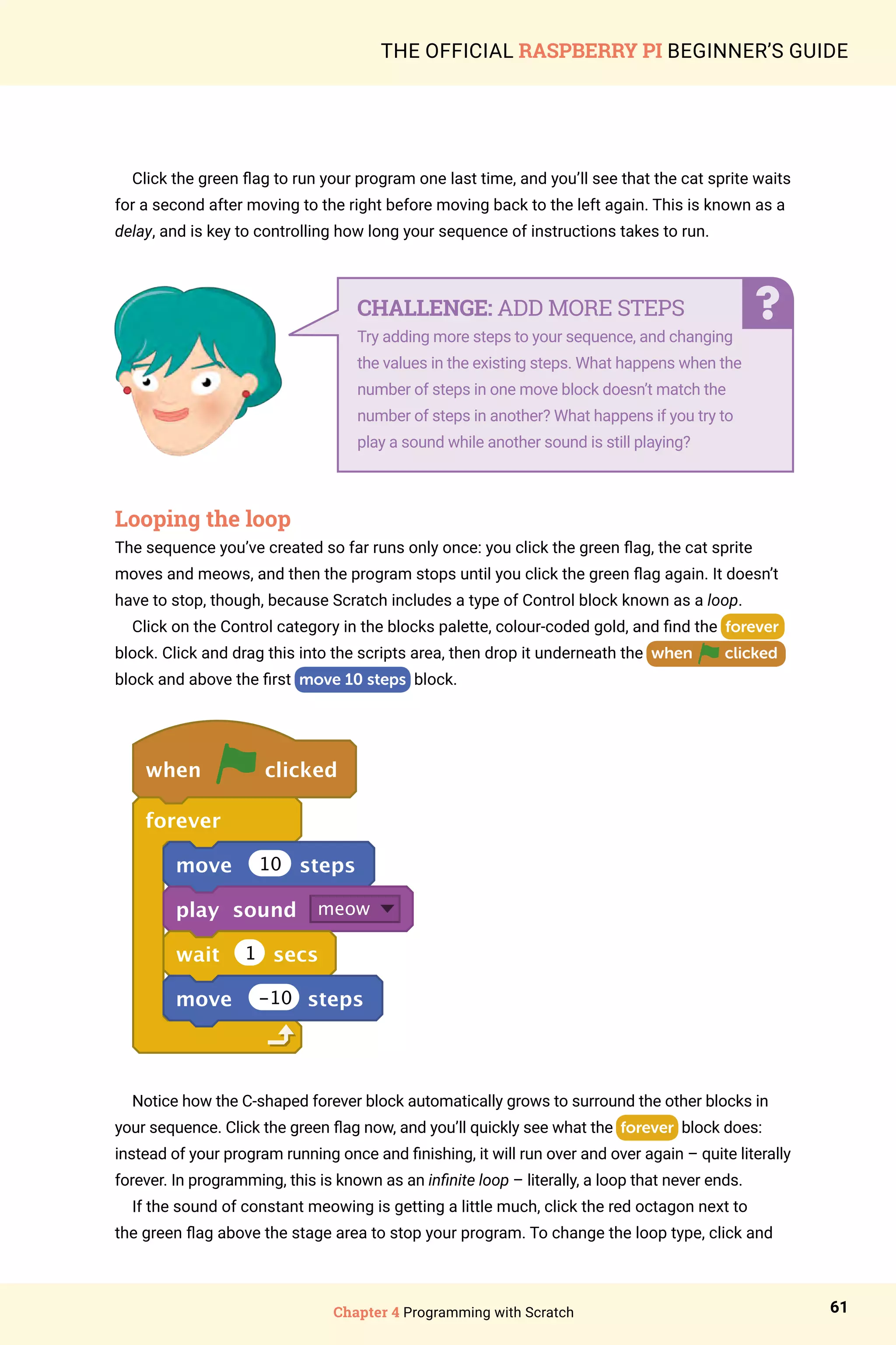 Chapter 4 Programming with Scratch 61
THE OFFICIAL RASPBERRY PI BEGINNER’S GUIDE
Click the green flag to run your program one last time, and you’ll see that the cat sprite waits
for a second after moving to the right before moving back to the left again. This is known as a
delay, and is key to controlling how long your sequence of instructions takes to run.
Looping the loop
The sequence you’ve created so far runs only once: you click the green flag, the cat sprite
moves and meows, and then the program stops until you click the green flag again. It doesn’t
have to stop, though, because Scratch includes a type of Control block known as a loop.
Click on the Control category in the blocks palette, colour-coded gold, and find the forever
block. Click and drag this into the scripts area, then drop it underneath the when clicked
block and above the first move 10 steps block.
when clicked
forever
move 10 steps
play sound meow
wait 1 secs
move -10 steps
Notice how the C-shaped forever block automatically grows to surround the other blocks in
your sequence. Click the green flag now, and you’ll quickly see what the forever block does:
instead of your program running once and finishing, it will run over and over again – quite literally
forever. In programming, this is known as an infinite loop – literally, a loop that never ends.
If the sound of constant meowing is getting a little much, click the red octagon next to
the green flag above the stage area to stop your program. To change the loop type, click and
CHALLENGE: ADD MORE STEPS
Try adding more steps to your sequence, and changing
the values in the existing steps. What happens when the
number of steps in one move block doesn’t match the
number of steps in another? What happens if you try to
play a sound while another sound is still playing?
 