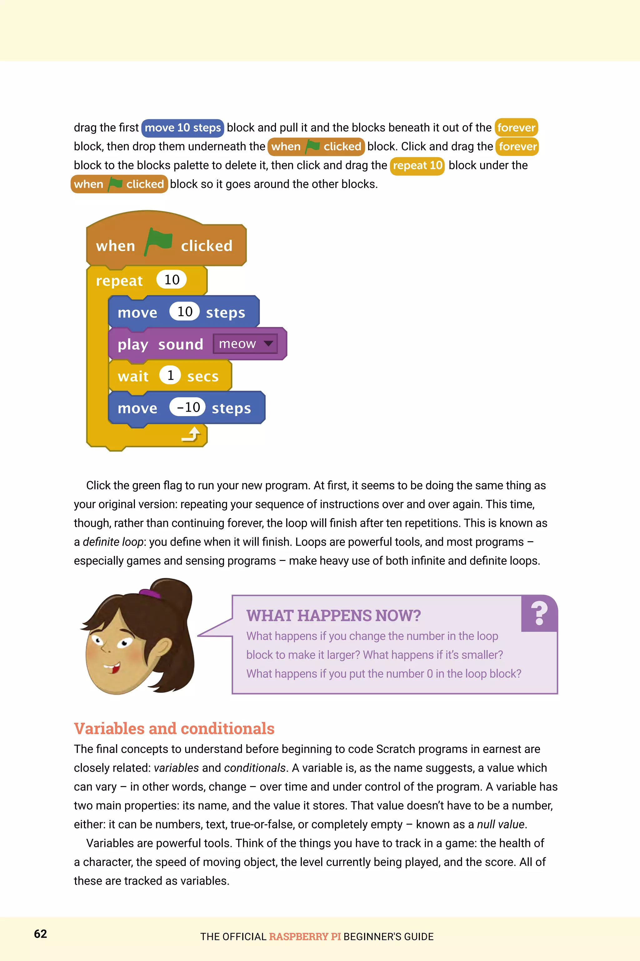 THE OFFICIAL RASPBERRY PI BEGINNER'S GUIDE
62
drag the first move 10 steps block and pull it and the blocks beneath it out of the forever
block, then drop them underneath the when clicked block. Click and drag the forever
block to the blocks palette to delete it, then click and drag the repeat 10 block under the
when clicked block so it goes around the other blocks.
when clicked
repeat 10
move 10 steps
play sound meow
wait 1 secs
move -10 steps
Click the green flag to run your new program. At first, it seems to be doing the same thing as
your original version: repeating your sequence of instructions over and over again. This time,
though, rather than continuing forever, the loop will finish after ten repetitions. This is known as
a definite loop: you define when it will finish. Loops are powerful tools, and most programs –
especially games and sensing programs – make heavy use of both infinite and definite loops.
Variables and conditionals
The final concepts to understand before beginning to code Scratch programs in earnest are
closely related: variables and conditionals. A variable is, as the name suggests, a value which
can vary – in other words, change – over time and under control of the program. A variable has
two main properties: its name, and the value it stores. That value doesn’t have to be a number,
either: it can be numbers, text, true-or-false, or completely empty – known as a null value.
Variables are powerful tools. Think of the things you have to track in a game: the health of
a character, the speed of moving object, the level currently being played, and the score. All of
these are tracked as variables.
WHAT HAPPENS NOW?
What happens if you change the number in the loop
block to make it larger? What happens if it’s smaller?
What happens if you put the number 0 in the loop block?
 