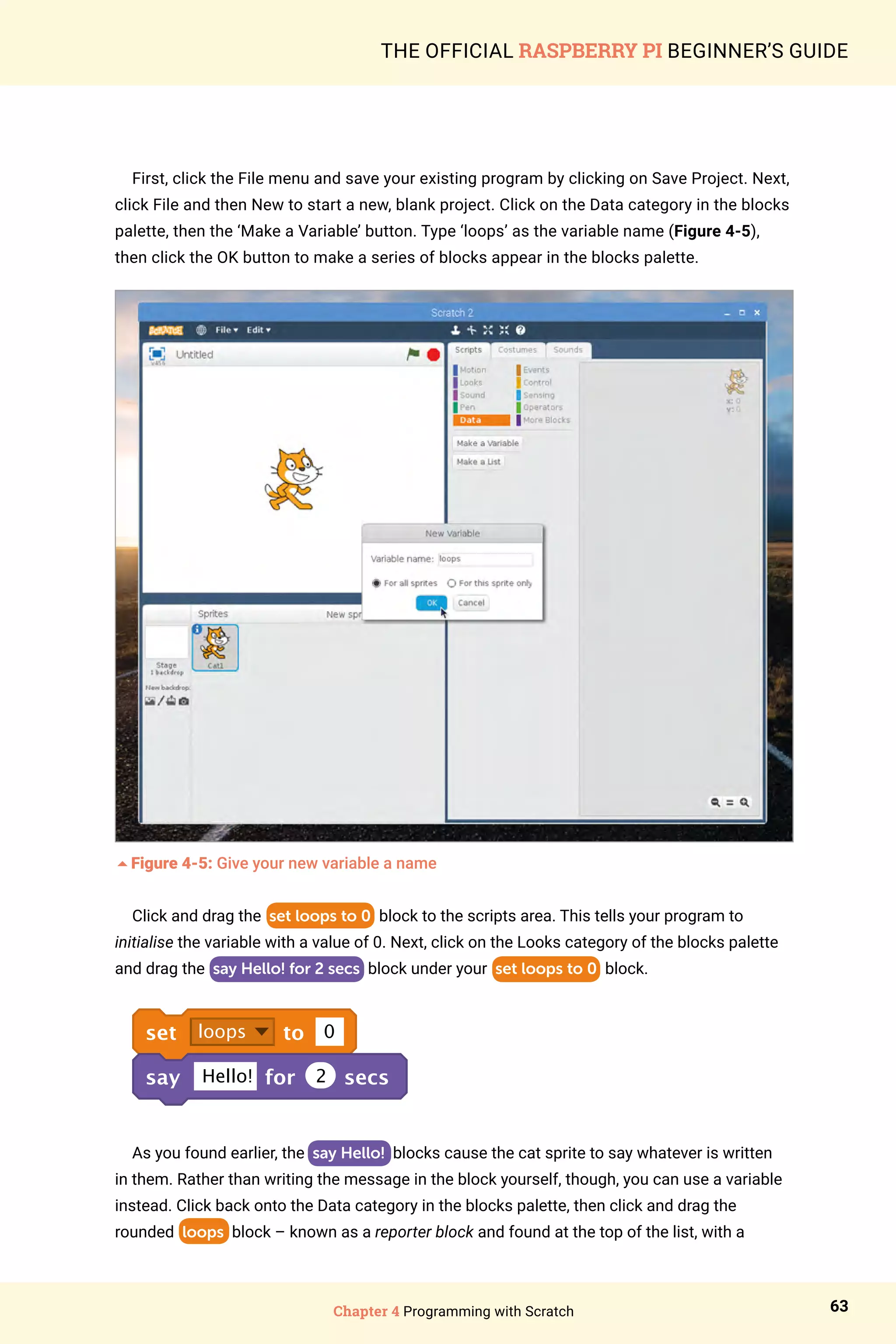 Chapter 4 Programming with Scratch 63
THE OFFICIAL RASPBERRY PI BEGINNER’S GUIDE
First, click the File menu and save your existing program by clicking on Save Project. Next,
click File and then New to start a new, blank project. Click on the Data category in the blocks
palette, then the ‘Make a Variable’ button. Type ‘loops’ as the variable name (Figure 4-5),
then click the OK button to make a series of blocks appear in the blocks palette.
5Figure 4-5: Give your new variable a name
Click and drag the set loops to 0 block to the scripts area. This tells your program to
initialise the variable with a value of 0. Next, click on the Looks category of the blocks palette
and drag the say Hello! for 2 secs block under your set loops to 0 block.
set loops to 0
say Hello! for 2 secs
As you found earlier, the say Hello! blocks cause the cat sprite to say whatever is written
in them. Rather than writing the message in the block yourself, though, you can use a variable
instead. Click back onto the Data category in the blocks palette, then click and drag the
rounded loops block – known as a reporter block and found at the top of the list, with a
 