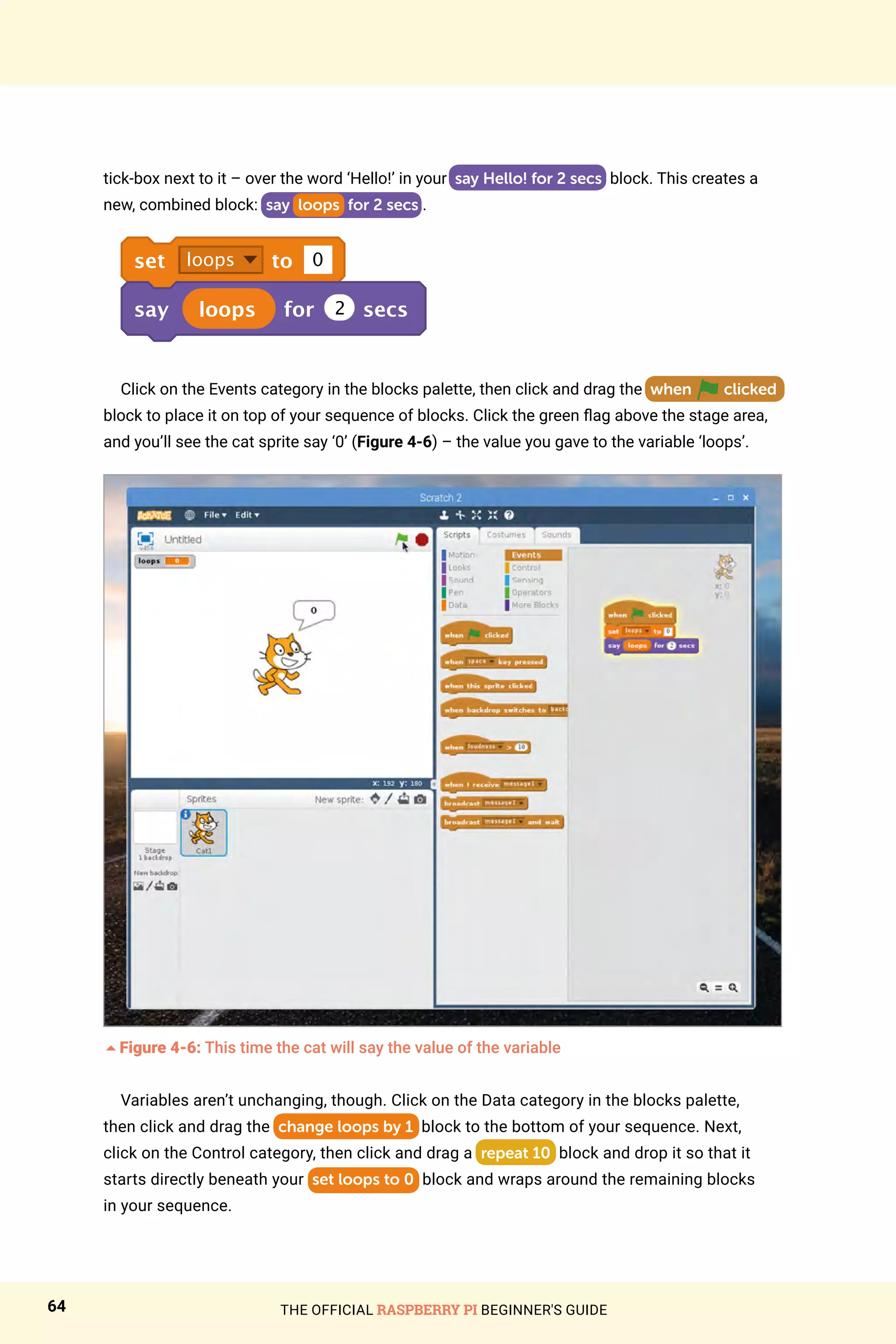 THE OFFICIAL RASPBERRY PI BEGINNER'S GUIDE
64
tick‑box next to it – over the word ‘Hello!’ in your say Hello! for 2 secs block. This creates a
new, combined block: say loops for 2 secs .
set loops to 0
say loops for 2 secs
Click on the Events category in the blocks palette, then click and drag the when clicked
block to place it on top of your sequence of blocks. Click the green flag above the stage area,
and you’ll see the cat sprite say ‘0’ (Figure 4-6) – the value you gave to the variable ‘loops’.
5Figure 4-6: This time the cat will say the value of the variable
Variables aren’t unchanging, though. Click on the Data category in the blocks palette,
then click and drag the change loops by 1 block to the bottom of your sequence. Next,
click on the Control category, then click and drag a repeat 10 block and drop it so that it
starts directly beneath your set loops to 0 block and wraps around the remaining blocks
in your sequence.
 