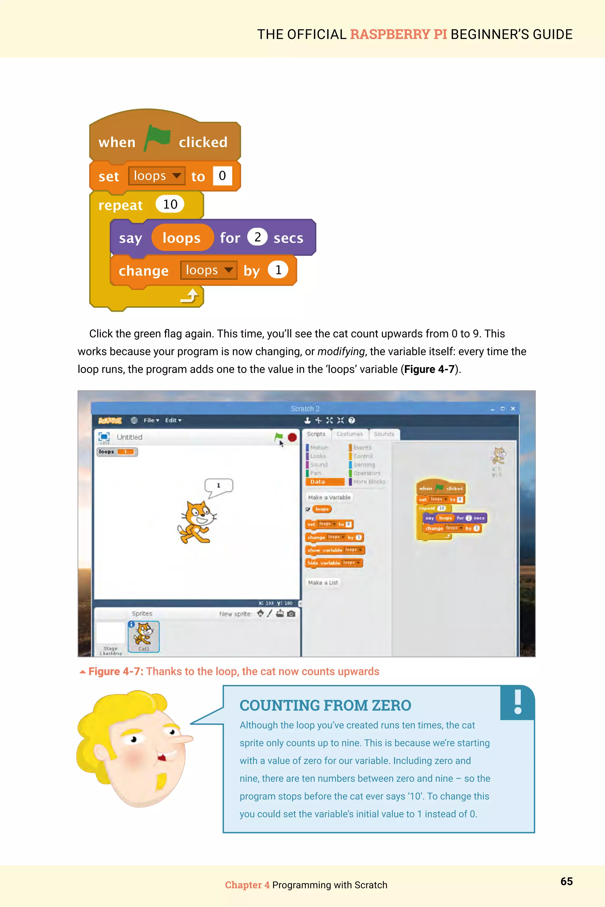 Chapter 4 Programming with Scratch 65
THE OFFICIAL RASPBERRY PI BEGINNER’S GUIDE
when clicked
set loops to 0
repeat 10
say loops for 2 secs
change loops by 1
Click the green flag again. This time, you’ll see the cat count upwards from 0 to 9. This
works because your program is now changing, or modifying, the variable itself: every time the
loop runs, the program adds one to the value in the ‘loops’ variable (Figure 4-7).
5Figure 4-7: Thanks to the loop, the cat now counts upwards
COUNTING FROM ZERO
Although the loop you’ve created runs ten times, the cat
sprite only counts up to nine. This is because we’re starting
with a value of zero for our variable. Including zero and
nine, there are ten numbers between zero and nine – so the
program stops before the cat ever says ‘10’. To change this
you could set the variable’s initial value to 1 instead of 0.
 