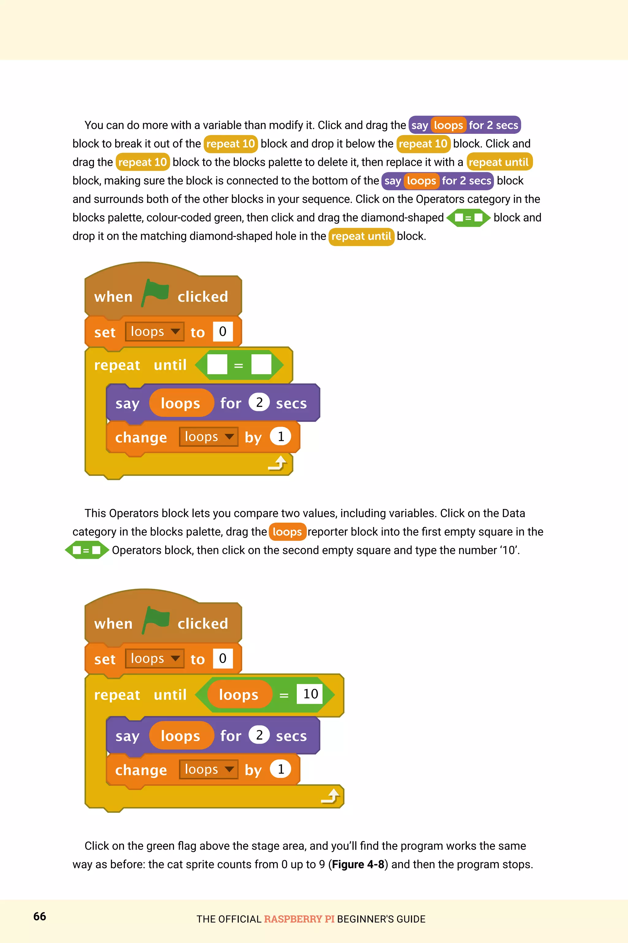 THE OFFICIAL RASPBERRY PI BEGINNER'S GUIDE
66
You can do more with a variable than modify it. Click and drag the say loops for 2 secs
block to break it out of the repeat 10 block and drop it below the repeat 10 block. Click and
drag the repeat 10 block to the blocks palette to delete it, then replace it with a repeat until
block, making sure the block is connected to the bottom of the say loops for 2 secs block
and surrounds both of the other blocks in your sequence. Click on the Operators category in the
blocks palette, colour-coded green, then click and drag the diamond-shaped n = n block and
drop it on the matching diamond-shaped hole in the repeat until block.
when clicked
set loops to 0
repeat until =
say loops for 2 secs
change loops by 1
This Operators block lets you compare two values, including variables. Click on the Data
category in the blocks palette, drag the loops reporter block into the first empty square in the
n = n Operators block, then click on the second empty square and type the number ‘10’.
when clicked
set loops to 0
repeat until loops = 10
say loops for 2 secs
change loops by 1
Click on the green flag above the stage area, and you’ll find the program works the same
way as before: the cat sprite counts from 0 up to 9 (Figure 4-8) and then the program stops.
 