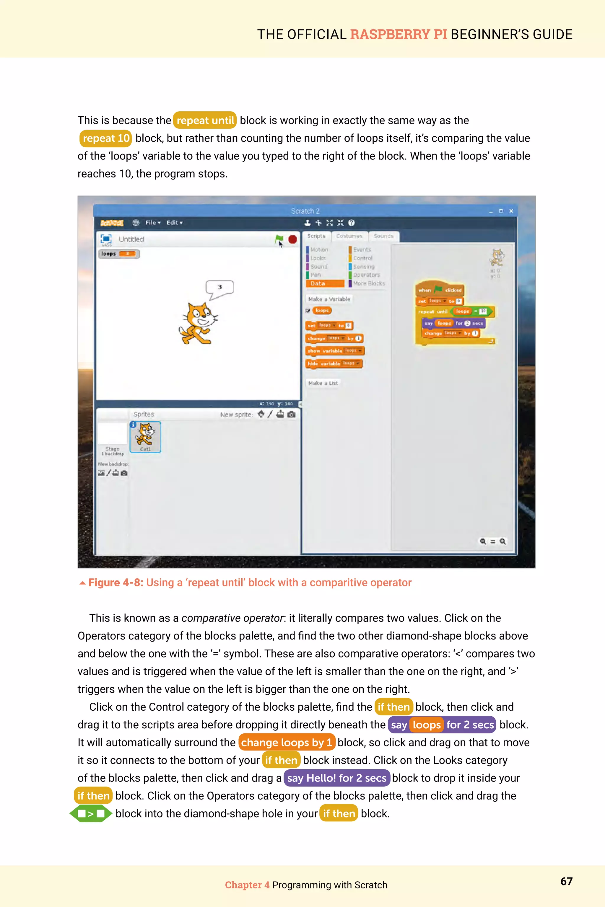 Chapter 4 Programming with Scratch 67
THE OFFICIAL RASPBERRY PI BEGINNER’S GUIDE
This is because the repeat until block is working in exactly the same way as the
repeat 10 block, but rather than counting the number of loops itself, it’s comparing the value
of the ‘loops’ variable to the value you typed to the right of the block. When the ‘loops’ variable
reaches 10, the program stops.
5Figure 4-8: Using a ‘repeat until’ block with a comparitive operator
This is known as a comparative operator: it literally compares two values. Click on the
Operators category of the blocks palette, and find the two other diamond-shape blocks above
and below the one with the ‘=’ symbol. These are also comparative operators: ‘’ compares two
values and is triggered when the value of the left is smaller than the one on the right, and ‘’
triggers when the value on the left is bigger than the one on the right.
Click on the Control category of the blocks palette, find the if then block, then click and
drag it to the scripts area before dropping it directly beneath the say loops for 2 secs block.
It will automatically surround the change loops by 1 block, so click and drag on that to move
it so it connects to the bottom of your if then block instead. Click on the Looks category
of the blocks palette, then click and drag a say Hello! for 2 secs block to drop it inside your
if then block. Click on the Operators category of the blocks palette, then click and drag the
n  n   block into the diamond-shape hole in your if then block.
 