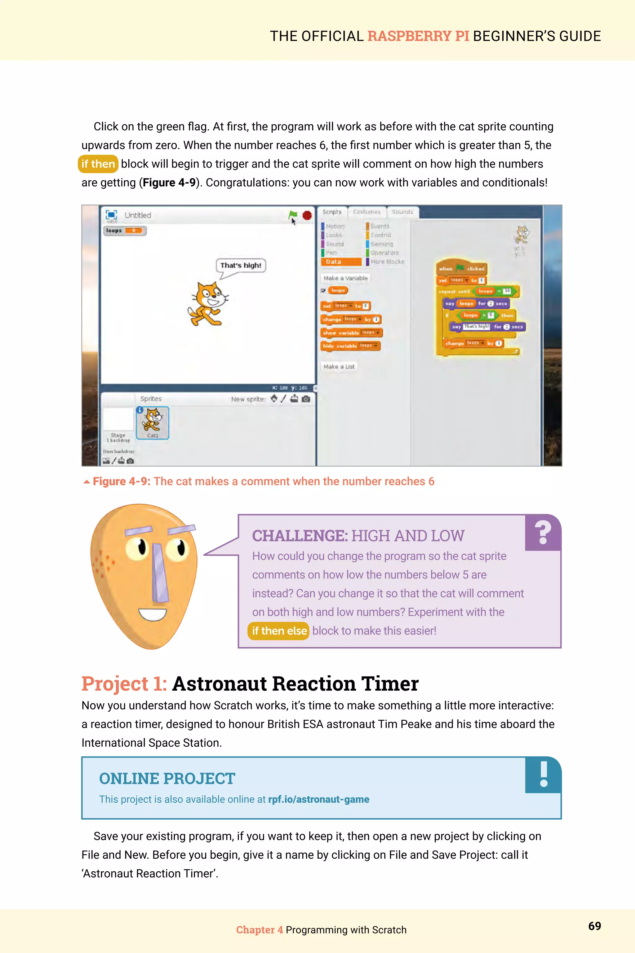 Chapter 4 Programming with Scratch 69
THE OFFICIAL RASPBERRY PI BEGINNER’S GUIDE
Click on the green flag. At first, the program will work as before with the cat sprite counting
upwards from zero. When the number reaches 6, the first number which is greater than 5, the
if then block will begin to trigger and the cat sprite will comment on how high the numbers
are getting (Figure 4-9). Congratulations: you can now work with variables and conditionals!
5Figure 4-9: The cat makes a comment when the number reaches 6
Project 1: Astronaut Reaction Timer
Now you understand how Scratch works, it’s time to make something a little more interactive:
a reaction timer, designed to honour British ESA astronaut Tim Peake and his time aboard the
International Space Station.
Save your existing program, if you want to keep it, then open a new project by clicking on
File and New. Before you begin, give it a name by clicking on File and Save Project: call it
‘Astronaut Reaction Timer’.
CHALLENGE: HIGH AND LOW
How could you change the program so the cat sprite
comments on how low the numbers below 5 are
instead? Can you change it so that the cat will comment
on both high and low numbers? Experiment with the
if then else block to make this easier!
ONLINE PROJECT
This project is also available online at rpf.io/astronaut-game
 