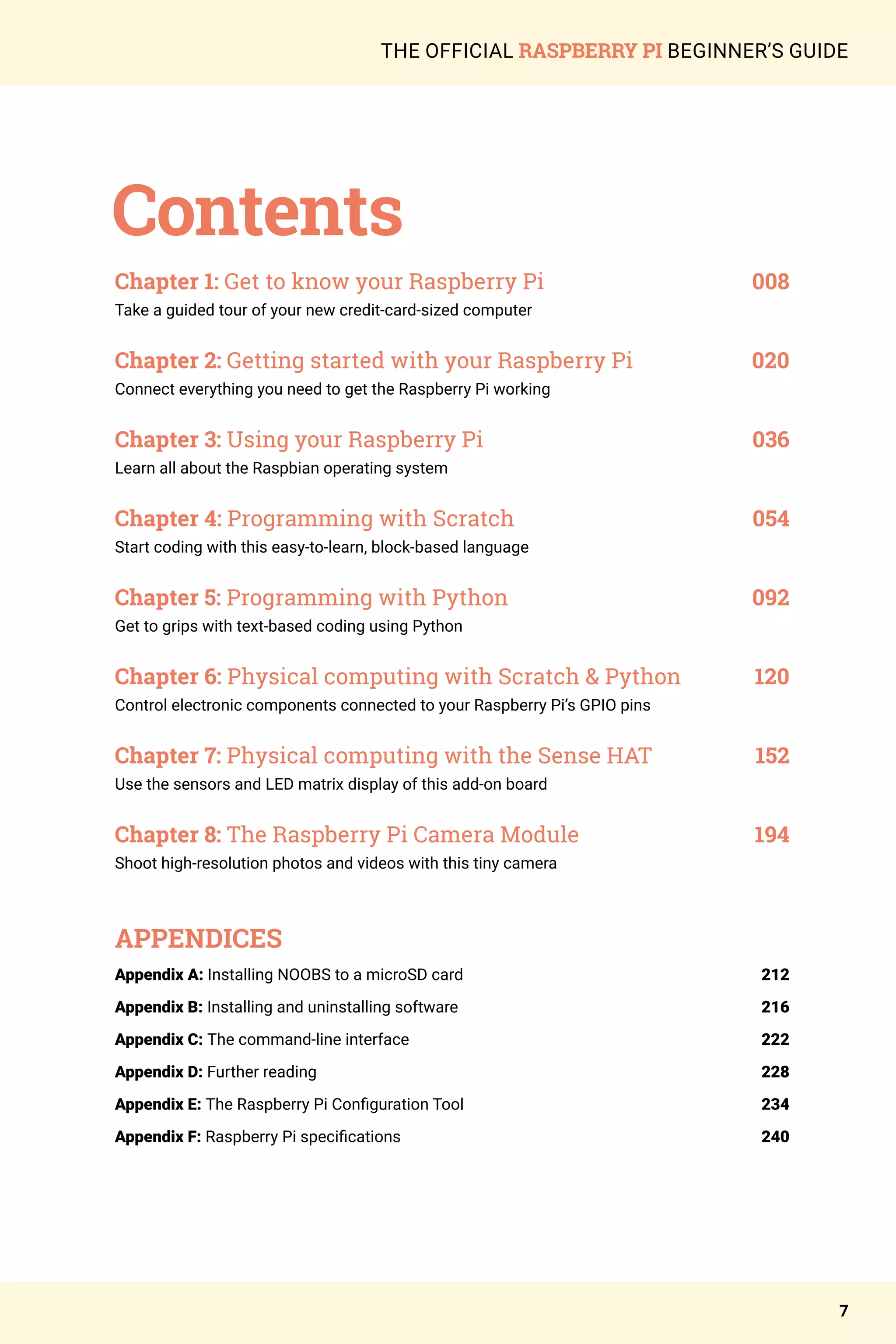 7
THE OFFICIAL RASPBERRY PI BEGINNER’S GUIDE
Contents
Chapter 1: Get to know your Raspberry Pi 	 008
Take a guided tour of your new credit-card-sized computer
Chapter 2: Getting started with your Raspberry Pi 	 020
Connect everything you need to get the Raspberry Pi working
Chapter 3: Using your Raspberry Pi 	 036
Learn all about the Raspbian operating system
Chapter 4: Programming with Scratch 	 054
Start coding with this easy-to-learn, block-based language
Chapter 5: Programming with Python 	 092
Get to grips with text-based coding using Python
Chapter 6: Physical computing with Scratch & Python 	 120
Control electronic components connected to your Raspberry Pi’s GPIO pins
Chapter 7: Physical computing with the Sense HAT	 152
Use the sensors and LED matrix display of this add-on board
Chapter 8: The Raspberry Pi Camera Module	 194
Shoot high-resolution photos and videos with this tiny camera
APPENDICES
Appendix A: Installing NOOBS to a microSD card 	 212
Appendix B: Installing and uninstalling software	216
Appendix C: The command-line interface	222
Appendix D: Further reading	 228
Appendix E: The Raspberry Pi Configuration Tool	234
Appendix F: Raspberry Pi specifications	 240
 