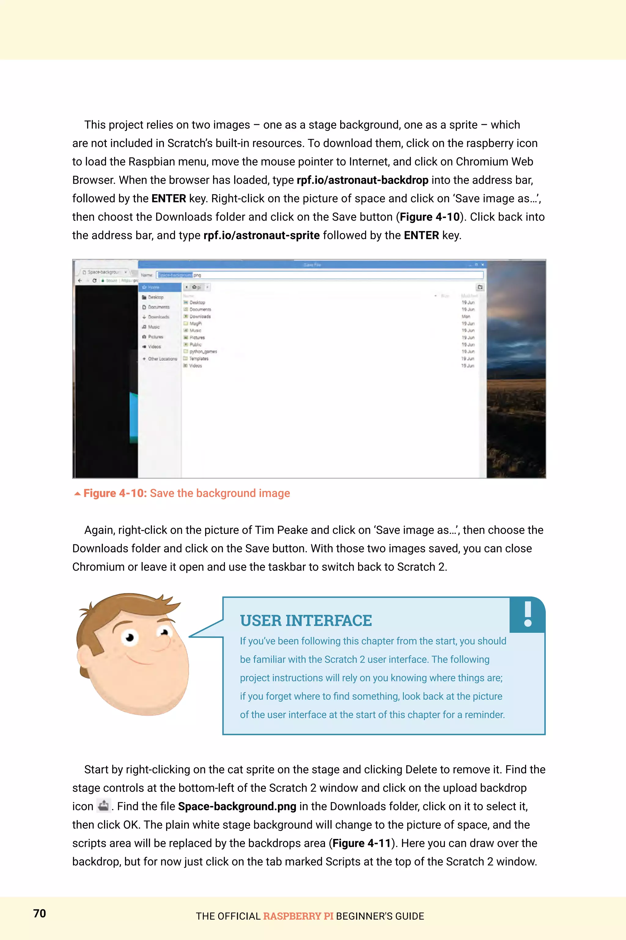 THE OFFICIAL RASPBERRY PI BEGINNER'S GUIDE
70
This project relies on two images – one as a stage background, one as a sprite – which
are not included in Scratch’s built-in resources. To download them, click on the raspberry icon
to load the Raspbian menu, move the mouse pointer to Internet, and click on Chromium Web
Browser. When the browser has loaded, type rpf.io/astronaut-backdrop into the address bar,
followed by the ENTER key. Right-click on the picture of space and click on ‘Save image as…’,
then choost the Downloads folder and click on the Save button (Figure 4-10). Click back into
the address bar, and type rpf.io/astronaut-sprite followed by the ENTER key.
5Figure 4-10: Save the background image
Again, right-click on the picture of Tim Peake and click on ‘Save image as…’, then choose the
Downloads folder and click on the Save button. With those two images saved, you can close
Chromium or leave it open and use the taskbar to switch back to Scratch 2.
Start by right-clicking on the cat sprite on the stage and clicking Delete to remove it. Find the
stage controls at the bottom-left of the Scratch 2 window and click on the upload backdrop
icon . Find the file Space-background.png in the Downloads folder, click on it to select it,
then click OK. The plain white stage background will change to the picture of space, and the
scripts area will be replaced by the backdrops area (Figure 4-11). Here you can draw over the
backdrop, but for now just click on the tab marked Scripts at the top of the Scratch 2 window.
USER INTERFACE
If you’ve been following this chapter from the start, you should
be familiar with the Scratch 2 user interface. The following
project instructions will rely on you knowing where things are;
if you forget where to find something, look back at the picture
of the user interface at the start of this chapter for a reminder.
 