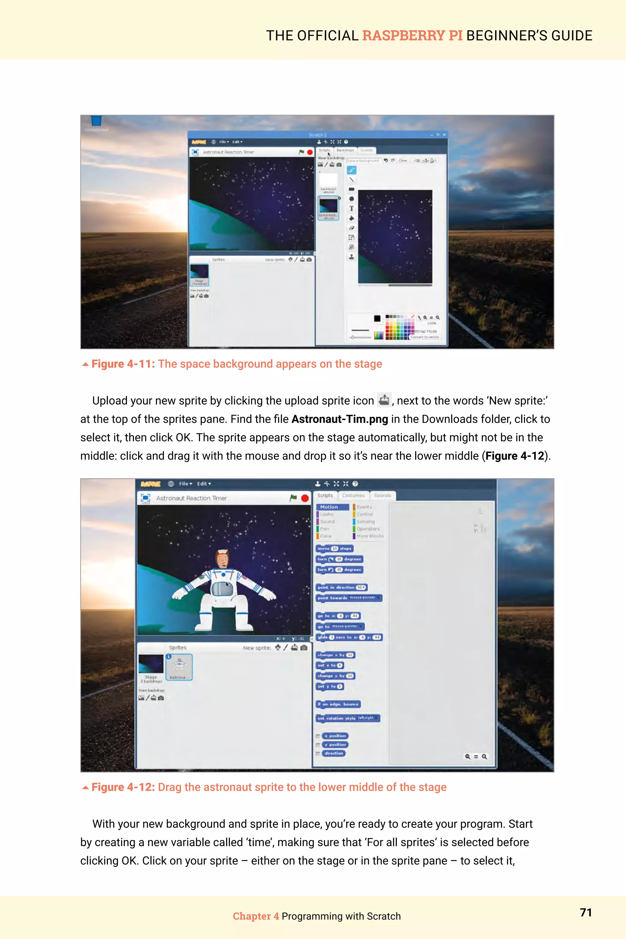 Chapter 4 Programming with Scratch 71
THE OFFICIAL RASPBERRY PI BEGINNER’S GUIDE
5Figure 4-11: The space background appears on the stage
Upload your new sprite by clicking the upload sprite icon , next to the words ‘New sprite:’
at the top of the sprites pane. Find the file Astronaut-Tim.png in the Downloads folder, click to
select it, then click OK. The sprite appears on the stage automatically, but might not be in the
middle: click and drag it with the mouse and drop it so it’s near the lower middle (Figure 4-12).
5Figure 4-12: Drag the astronaut sprite to the lower middle of the stage
With your new background and sprite in place, you’re ready to create your program. Start
by creating a new variable called ‘time’, making sure that ‘For all sprites’ is selected before
clicking OK. Click on your sprite – either on the stage or in the sprite pane – to select it,
 