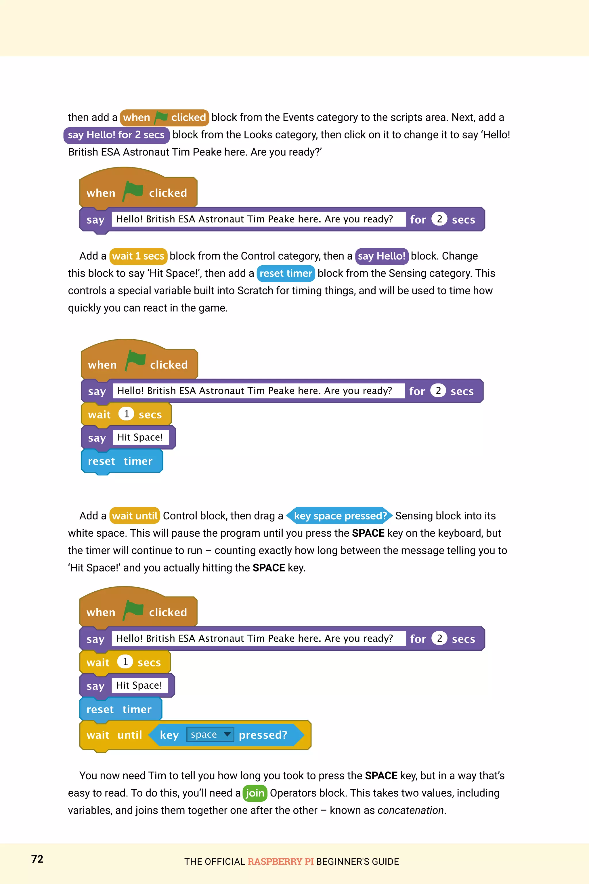 THE OFFICIAL RASPBERRY PI BEGINNER'S GUIDE
72
then add a when clicked block from the Events category to the scripts area. Next, add a
say Hello! for 2 secs block from the Looks category, then click on it to change it to say ‘Hello!
British ESA Astronaut Tim Peake here. Are you ready?’
when clicked
say Hello! British ESA Astronaut Tim Peake here. Are you ready? for 2 secs
Add a wait 1 secs block from the Control category, then a say Hello! block. Change
this block to say ‘Hit Space!’, then add a reset timer block from the Sensing category. This
controls a special variable built into Scratch for timing things, and will be used to time how
quickly you can react in the game.
when clicked
say Hello! British ESA Astronaut Tim Peake here. Are you ready? for 2 secs
wait 1 secs
say Hit Space!
reset timer
Add a wait until Control block, then drag a key space pressed? Sensing block into its
white space. This will pause the program until you press the SPACE key on the keyboard, but
the timer will continue to run – counting exactly how long between the message telling you to
‘Hit Space!’ and you actually hitting the SPACE key.
when clicked
say Hello! British ESA Astronaut Tim Peake here. Are you ready? for 2 secs
wait 1 secs
say Hit Space!
reset timer
wait until key space pressed?
You now need Tim to tell you how long you took to press the SPACE key, but in a way that’s
easy to read. To do this, you’ll need a join Operators block. This takes two values, including
variables, and joins them together one after the other – known as concatenation.
 