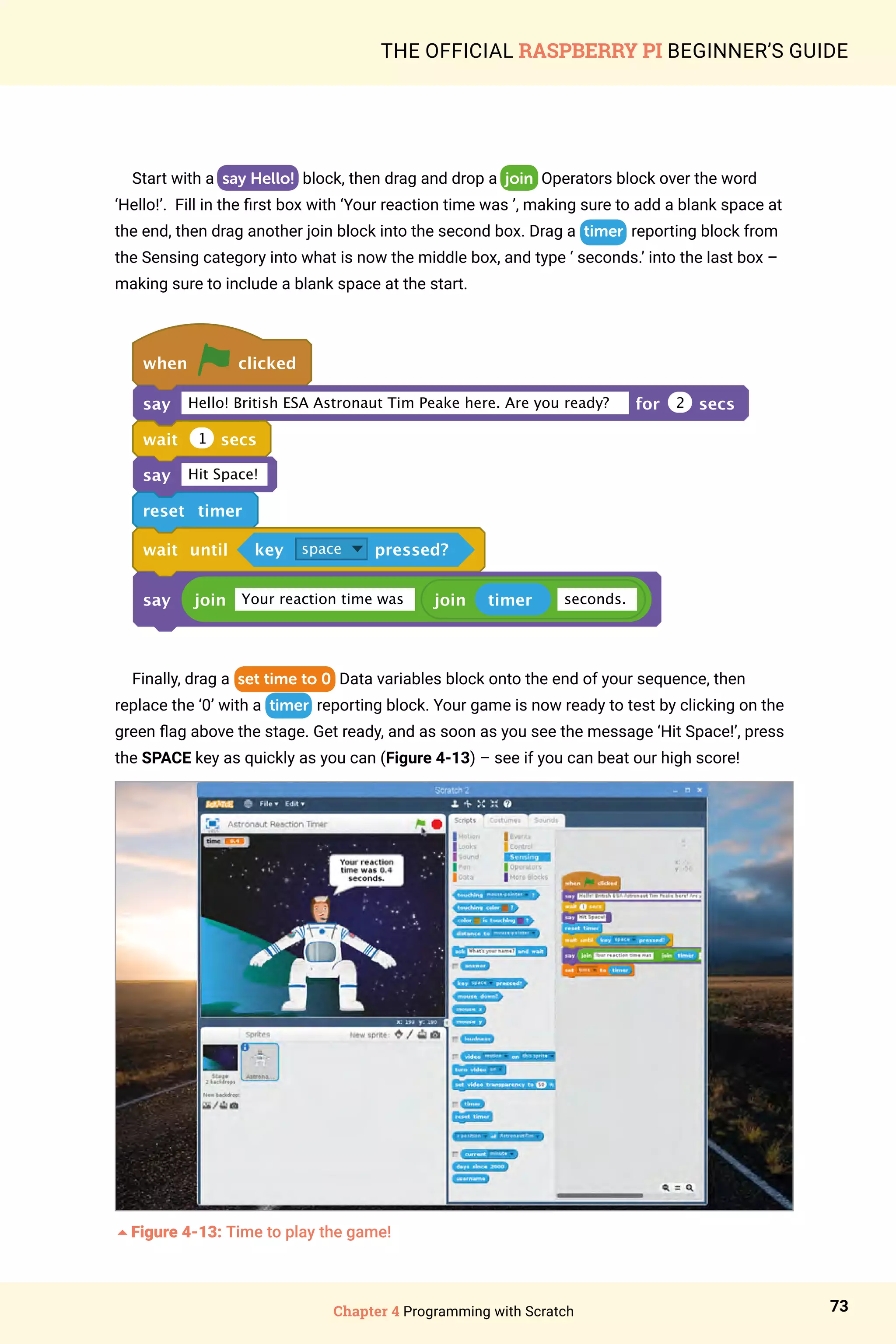 Chapter 4 Programming with Scratch 73
THE OFFICIAL RASPBERRY PI BEGINNER’S GUIDE
Start with a say Hello! block, then drag and drop a join Operators block over the word
‘Hello!’. Fill in the first box with ‘Your reaction time was ’, making sure to add a blank space at
the end, then drag another join block into the second box. Drag a timer reporting block from
the Sensing category into what is now the middle box, and type ‘ seconds.’ into the last box –
making sure to include a blank space at the start.
when clicked
say Hello! British ESA Astronaut Tim Peake here. Are you ready? for 2 secs
wait 1 secs
say Hit Space!
reset timer
wait until key space pressed?
say join Your reaction time was join timer seconds.
Finally, drag a set time to 0 Data variables block onto the end of your sequence, then
replace the ‘0’ with a timer reporting block. Your game is now ready to test by clicking on the
green flag above the stage. Get ready, and as soon as you see the message ‘Hit Space!’, press
the SPACE key as quickly as you can (Figure 4-13) – see if you can beat our high score!
5Figure 4-13: Time to play the game!
 