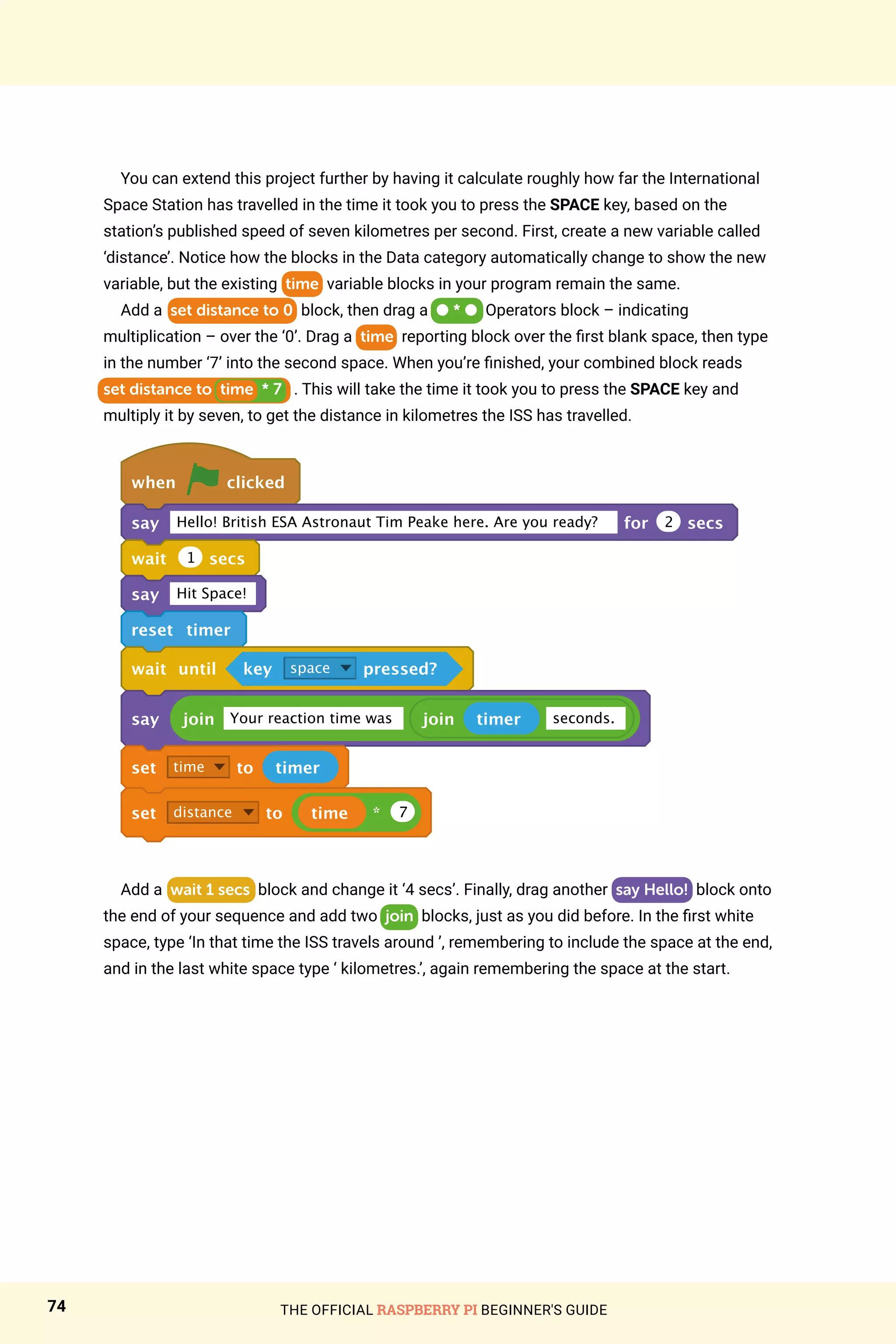 THE OFFICIAL RASPBERRY PI BEGINNER'S GUIDE
74
You can extend this project further by having it calculate roughly how far the International
Space Station has travelled in the time it took you to press the SPACE key, based on the
station’s published speed of seven kilometres per second. First, create a new variable called
‘distance’. Notice how the blocks in the Data category automatically change to show the new
variable, but the existing time variable blocks in your program remain the same.
Add a set distance to 0 block, then drag a ● * ● Operators block – indicating
multiplication – over the ‘0’. Drag a time reporting block over the first blank space, then type
in the number ‘7’ into the second space. When you’re finished, your combined block reads
set distance to time * 7 . This will take the time it took you to press the SPACE key and
multiply it by seven, to get the distance in kilometres the ISS has travelled.
when clicked
say Hello! British ESA Astronaut Tim Peake here. Are you ready? for 2 secs
wait 1 secs
say Hit Space!
reset timer
wait until key space pressed?
say join Your reaction time was join timer seconds.
set time to timer
set distance to time * 7
Add a wait 1 secs block and change it ‘4 secs’. Finally, drag another say Hello! block onto
the end of your sequence and add two join blocks, just as you did before. In the first white
space, type ‘In that time the ISS travels around ’, remembering to include the space at the end,
and in the last white space type ‘ kilometres.’, again remembering the space at the start.
 
