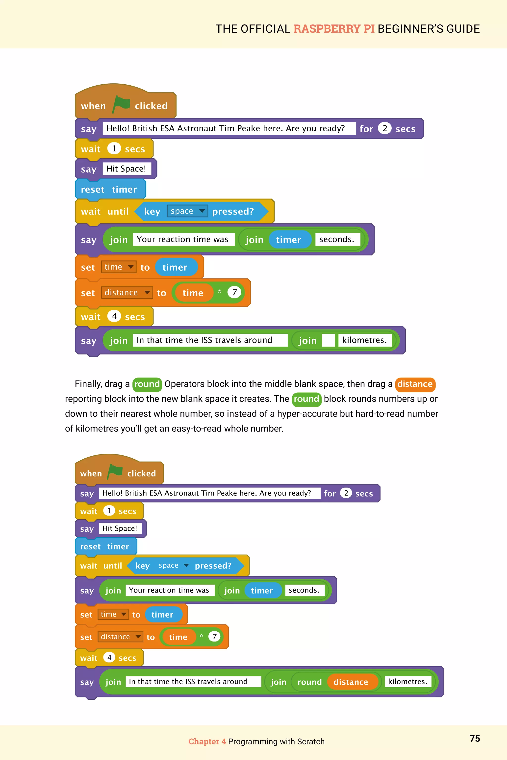 Chapter 4 Programming with Scratch 75
THE OFFICIAL RASPBERRY PI BEGINNER’S GUIDE
when clicked
say Hello! British ESA Astronaut Tim Peake here. Are you ready? for 2 secs
wait 1 secs
say Hit Space!
reset timer
wait until key space pressed?
say join Your reaction time was join timer seconds.
set time to timer
set distance to time * 7
wait 4 secs
say join In that time the ISS travels around join kilometres.
Finally, drag a round Operators block into the middle blank space, then drag a distance
reporting block into the new blank space it creates. The round block rounds numbers up or
down to their nearest whole number, so instead of a hyper-accurate but hard-to-read number
of kilometres you’ll get an easy-to-read whole number.
when clicked
say Hello! British ESA Astronaut Tim Peake here. Are you ready? for 2 secs
wait 1 secs
say Hit Space!
reset timer
wait until key space pressed?
say join Your reaction time was join timer seconds.
set time to timer
set distance to time * 7
wait 4 secs
say join In that time the ISS travels around join round distance kilometres.
 