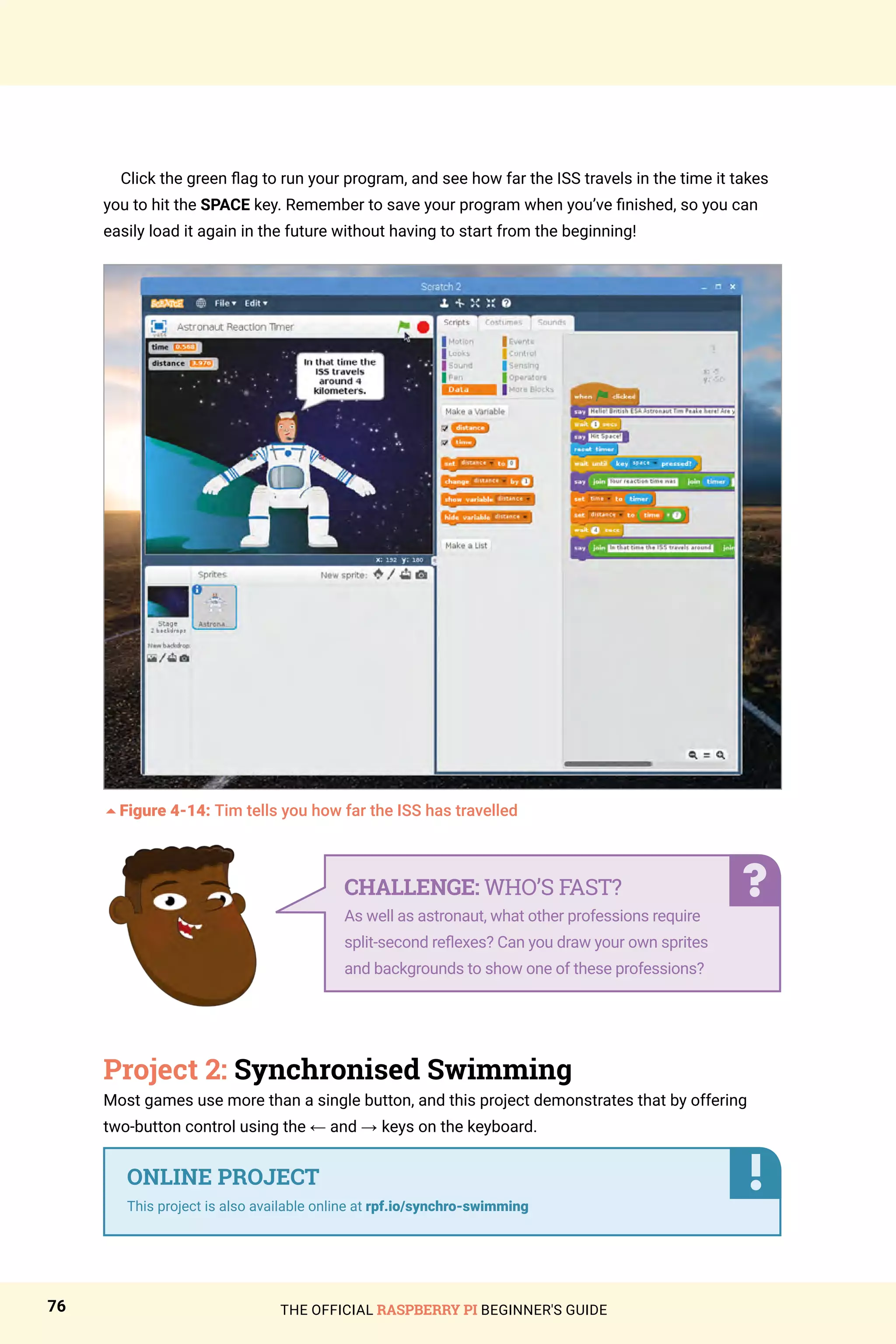 THE OFFICIAL RASPBERRY PI BEGINNER'S GUIDE
76
Click the green flag to run your program, and see how far the ISS travels in the time it takes
you to hit the SPACE key. Remember to save your program when you’ve finished, so you can
easily load it again in the future without having to start from the beginning!
5Figure 4-14: Tim tells you how far the ISS has travelled
Project 2: Synchronised Swimming
Most games use more than a single button, and this project demonstrates that by offering
two-button control using the ← and → keys on the keyboard.
CHALLENGE: WHO’S FAST?
As well as astronaut, what other professions require
split-second reflexes? Can you draw your own sprites
and backgrounds to show one of these professions?
ONLINE PROJECT
This project is also available online at rpf.io/synchro-swimming
 