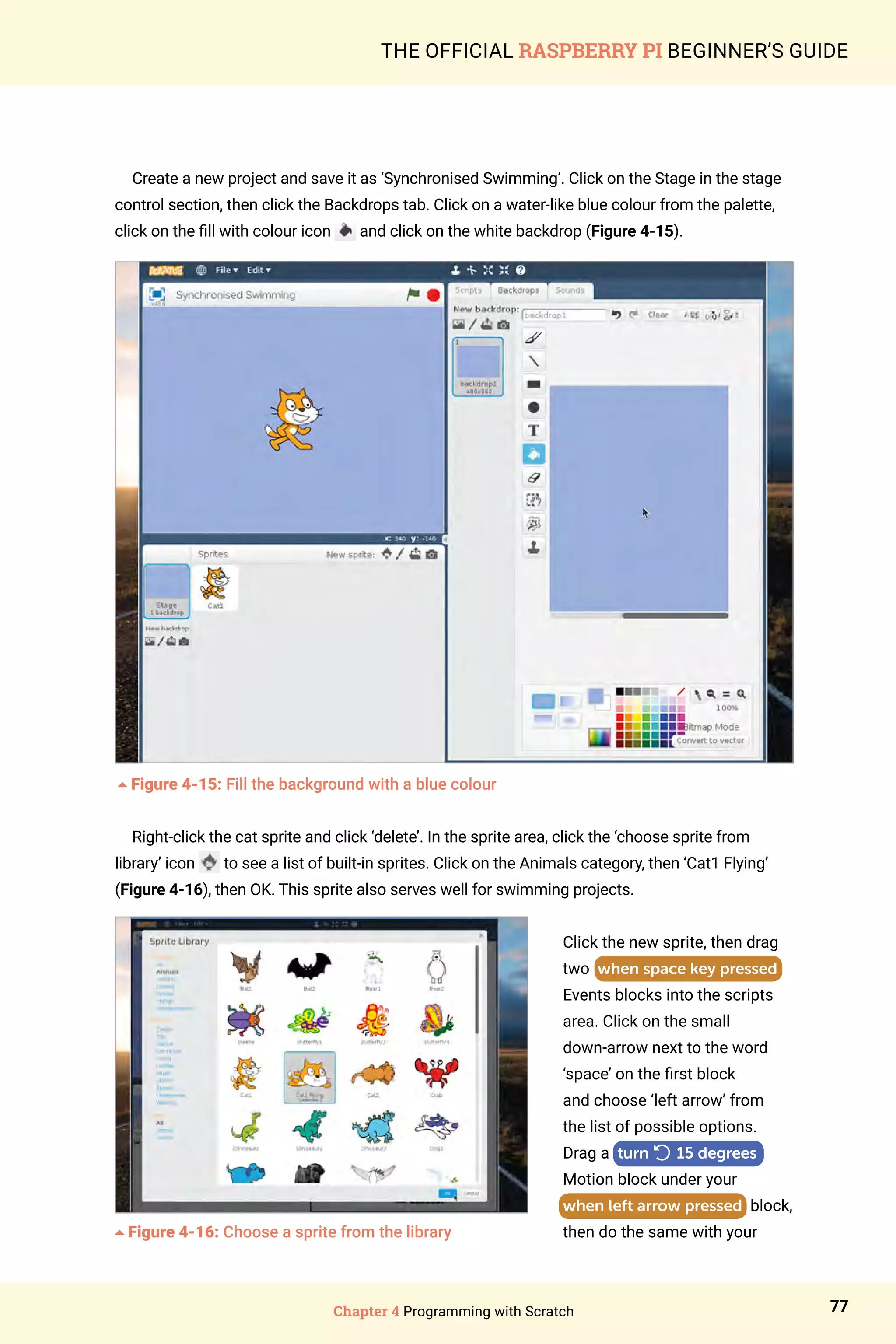 Chapter 4 Programming with Scratch 77
THE OFFICIAL RASPBERRY PI BEGINNER’S GUIDE
Create a new project and save it as ‘Synchronised Swimming’. Click on the Stage in the stage
control section, then click the Backdrops tab. Click on a water-like blue colour from the palette,
click on the fill with colour icon and click on the white backdrop (Figure 4-15).
5Figure 4-15: Fill the background with a blue colour
Right-click the cat sprite and click ‘delete’. In the sprite area, click the ‘choose sprite from
library’ icon to see a list of built-in sprites. Click on the Animals category, then ‘Cat1 Flying’
(Figure 4-16), then OK. This sprite also serves well for swimming projects.
Click the new sprite, then drag
two when space key pressed
Events blocks into the scripts
area. Click on the small
down‑arrow next to the word
‘space’ on the first block
and choose ‘left arrow’ from
the list of possible options.
Drag a turn

15 degrees
Motion block under your
when left arrow pressed block,
then do the same with your
5Figure 4-16: Choose a sprite from the library
 
