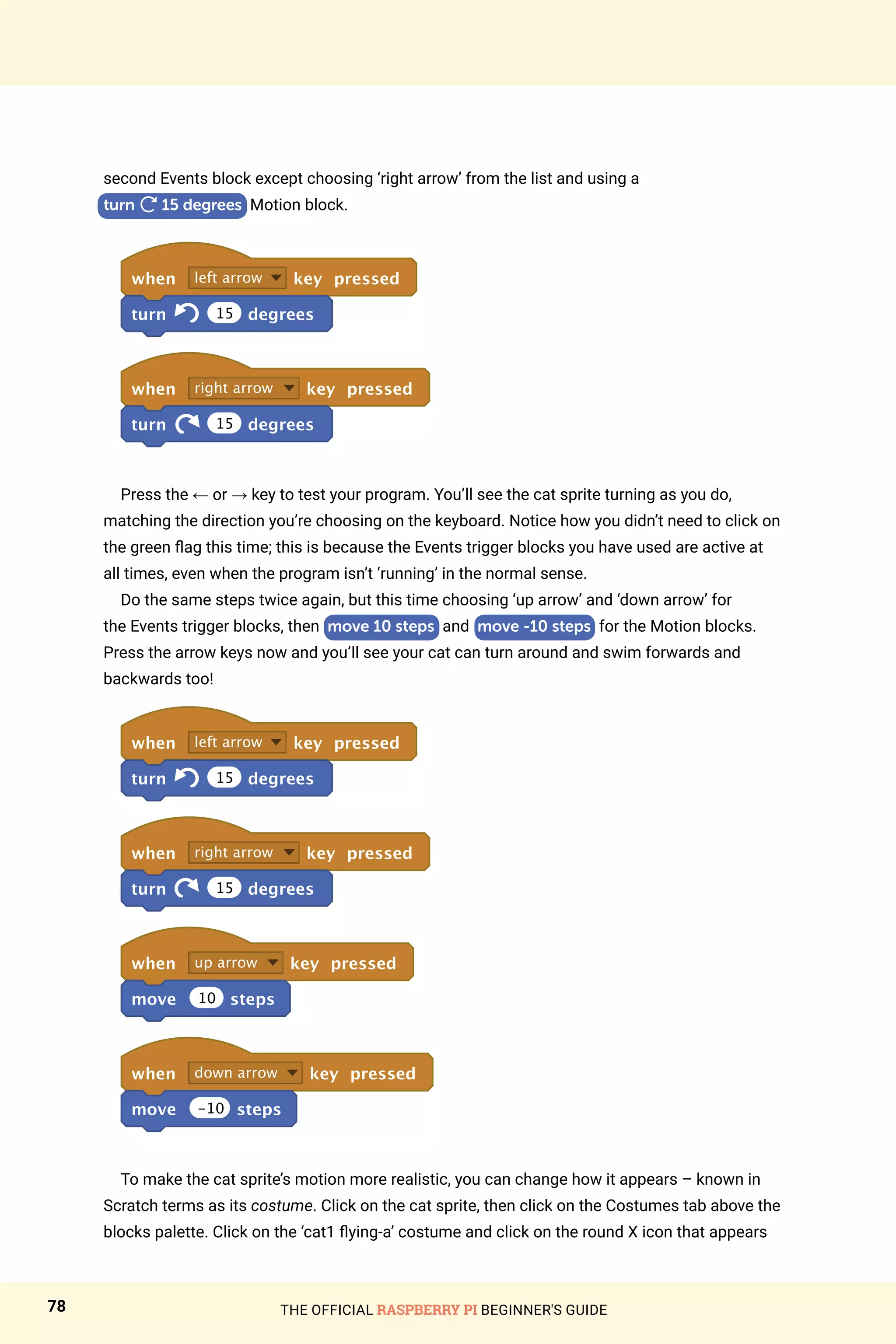 THE OFFICIAL RASPBERRY PI BEGINNER'S GUIDE
78
second Events block except choosing ‘right arrow’ from the list and using a
turn

15 degrees Motion block.
when left arrow key pressed
turn 15 degrees
when right arrow key pressed
turn 15 degrees
Press the ← or → key to test your program. You’ll see the cat sprite turning as you do,
matching the direction you’re choosing on the keyboard. Notice how you didn’t need to click on
the green flag this time; this is because the Events trigger blocks you have used are active at
all times, even when the program isn’t ‘running’ in the normal sense.
Do the same steps twice again, but this time choosing ‘up arrow’ and ‘down arrow’ for
the Events trigger blocks, then move 10 steps and move -10 steps for the Motion blocks.
Press the arrow keys now and you’ll see your cat can turn around and swim forwards and
backwards too!
when left arrow key pressed
turn 15 degrees
when right arrow key pressed
turn 15 degrees
when up arrow key pressed
move 10 steps
when down arrow key pressed
move -10 steps
To make the cat sprite’s motion more realistic, you can change how it appears – known in
Scratch terms as its costume. Click on the cat sprite, then click on the Costumes tab above the
blocks palette. Click on the ‘cat1 flying-a’ costume and click on the round X icon that appears
 