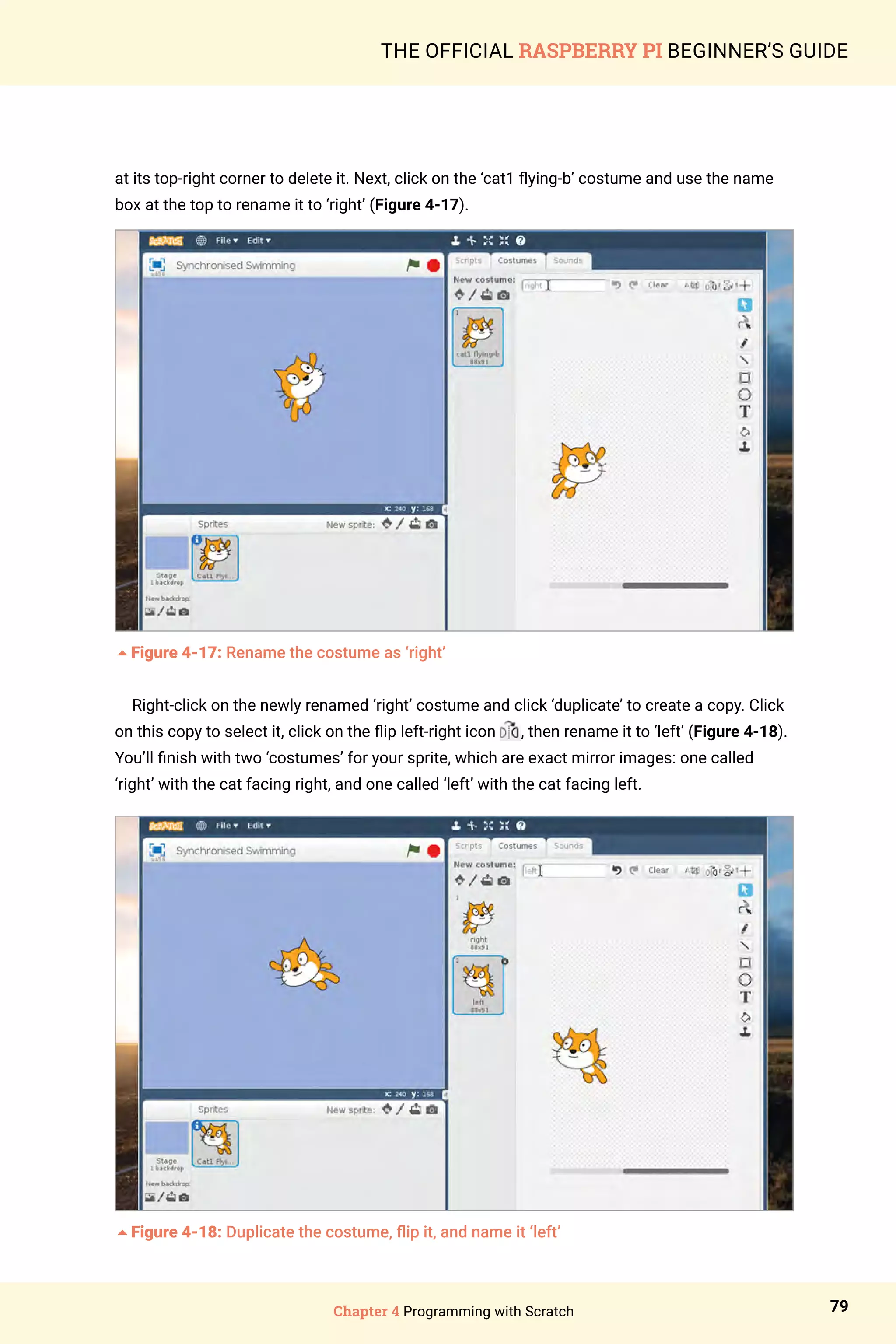 Chapter 4 Programming with Scratch 79
THE OFFICIAL RASPBERRY PI BEGINNER’S GUIDE
at its top-right corner to delete it. Next, click on the ‘cat1 flying-b’ costume and use the name
box at the top to rename it to ‘right’ (Figure 4-17).
5Figure 4-17: Rename the costume as ‘right’
Right-click on the newly renamed ‘right’ costume and click ‘duplicate’ to create a copy. Click
on this copy to select it, click on the flip left-right icon , then rename it to ‘left’ (Figure 4-18).
You’ll finish with two ‘costumes’ for your sprite, which are exact mirror images: one called
‘right’ with the cat facing right, and one called ‘left’ with the cat facing left.
5Figure 4-18: Duplicate the costume, flip it, and name it ‘left’
 